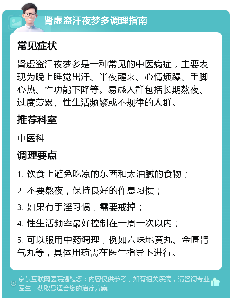 肾虚盗汗夜梦多调理指南 常见症状 肾虚盗汗夜梦多是一种常见的中医病症，主要表现为晚上睡觉出汗、半夜醒来、心情烦躁、手脚心热、性功能下降等。易感人群包括长期熬夜、过度劳累、性生活频繁或不规律的人群。 推荐科室 中医科 调理要点 1. 饮食上避免吃凉的东西和太油腻的食物； 2. 不要熬夜，保持良好的作息习惯； 3. 如果有手淫习惯，需要戒掉； 4. 性生活频率最好控制在一周一次以内； 5. 可以服用中药调理，例如六味地黄丸、金匮肾气丸等，具体用药需在医生指导下进行。