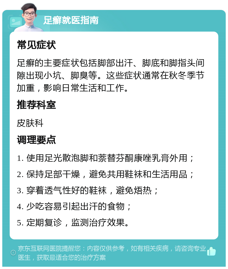 足癣就医指南 常见症状 足癣的主要症状包括脚部出汗、脚底和脚指头间隙出现小坑、脚臭等。这些症状通常在秋冬季节加重，影响日常生活和工作。 推荐科室 皮肤科 调理要点 1. 使用足光散泡脚和萘替芬酮康唑乳膏外用； 2. 保持足部干燥，避免共用鞋袜和生活用品； 3. 穿着透气性好的鞋袜，避免焐热； 4. 少吃容易引起出汗的食物； 5. 定期复诊，监测治疗效果。