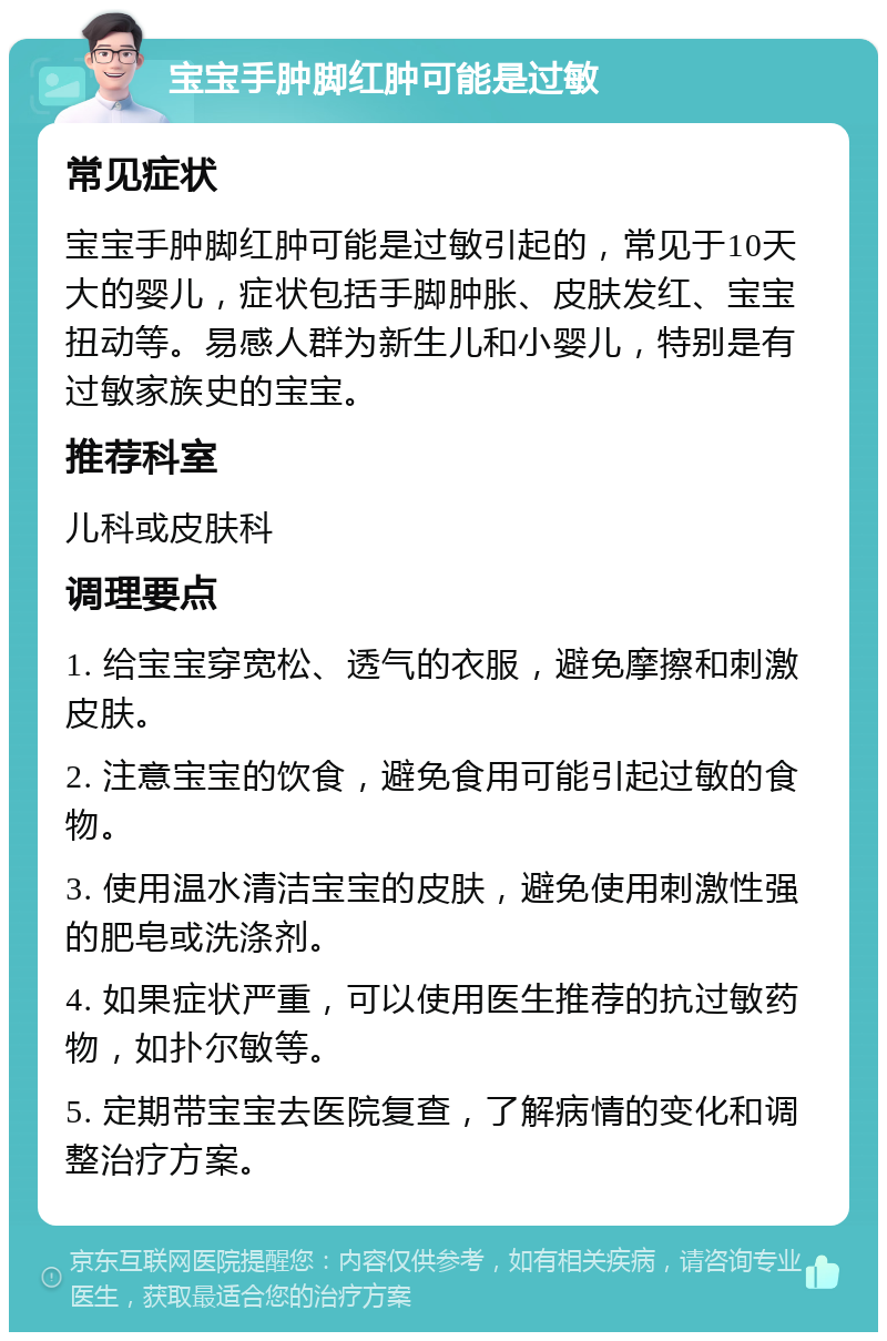 宝宝手肿脚红肿可能是过敏 常见症状 宝宝手肿脚红肿可能是过敏引起的，常见于10天大的婴儿，症状包括手脚肿胀、皮肤发红、宝宝扭动等。易感人群为新生儿和小婴儿，特别是有过敏家族史的宝宝。 推荐科室 儿科或皮肤科 调理要点 1. 给宝宝穿宽松、透气的衣服，避免摩擦和刺激皮肤。 2. 注意宝宝的饮食，避免食用可能引起过敏的食物。 3. 使用温水清洁宝宝的皮肤，避免使用刺激性强的肥皂或洗涤剂。 4. 如果症状严重，可以使用医生推荐的抗过敏药物，如扑尔敏等。 5. 定期带宝宝去医院复查，了解病情的变化和调整治疗方案。