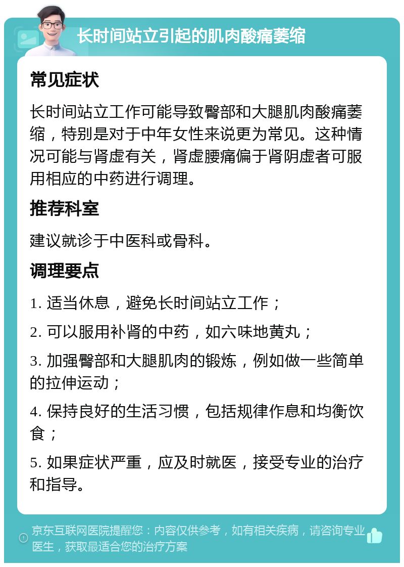 长时间站立引起的肌肉酸痛萎缩 常见症状 长时间站立工作可能导致臀部和大腿肌肉酸痛萎缩，特别是对于中年女性来说更为常见。这种情况可能与肾虚有关，肾虚腰痛偏于肾阴虚者可服用相应的中药进行调理。 推荐科室 建议就诊于中医科或骨科。 调理要点 1. 适当休息，避免长时间站立工作； 2. 可以服用补肾的中药，如六味地黄丸； 3. 加强臀部和大腿肌肉的锻炼，例如做一些简单的拉伸运动； 4. 保持良好的生活习惯，包括规律作息和均衡饮食； 5. 如果症状严重，应及时就医，接受专业的治疗和指导。