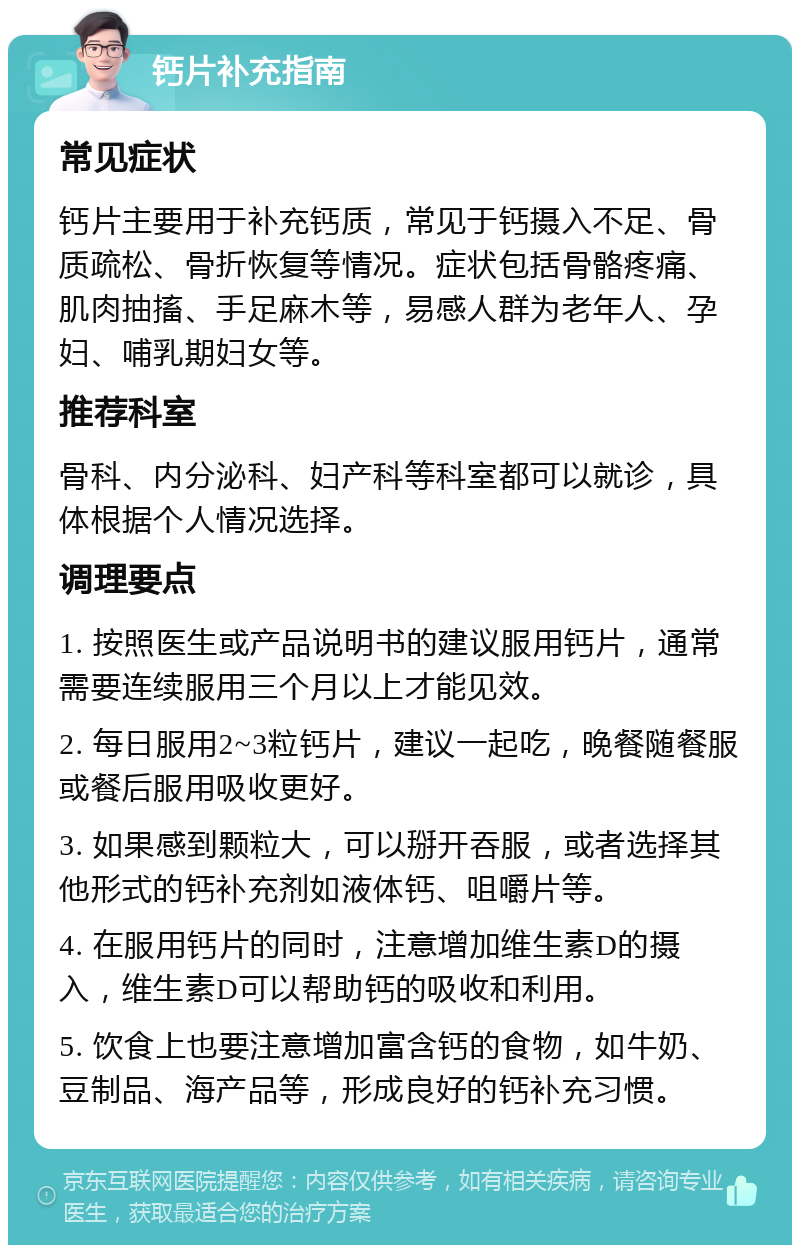 钙片补充指南 常见症状 钙片主要用于补充钙质，常见于钙摄入不足、骨质疏松、骨折恢复等情况。症状包括骨骼疼痛、肌肉抽搐、手足麻木等，易感人群为老年人、孕妇、哺乳期妇女等。 推荐科室 骨科、内分泌科、妇产科等科室都可以就诊，具体根据个人情况选择。 调理要点 1. 按照医生或产品说明书的建议服用钙片，通常需要连续服用三个月以上才能见效。 2. 每日服用2~3粒钙片，建议一起吃，晚餐随餐服或餐后服用吸收更好。 3. 如果感到颗粒大，可以掰开吞服，或者选择其他形式的钙补充剂如液体钙、咀嚼片等。 4. 在服用钙片的同时，注意增加维生素D的摄入，维生素D可以帮助钙的吸收和利用。 5. 饮食上也要注意增加富含钙的食物，如牛奶、豆制品、海产品等，形成良好的钙补充习惯。