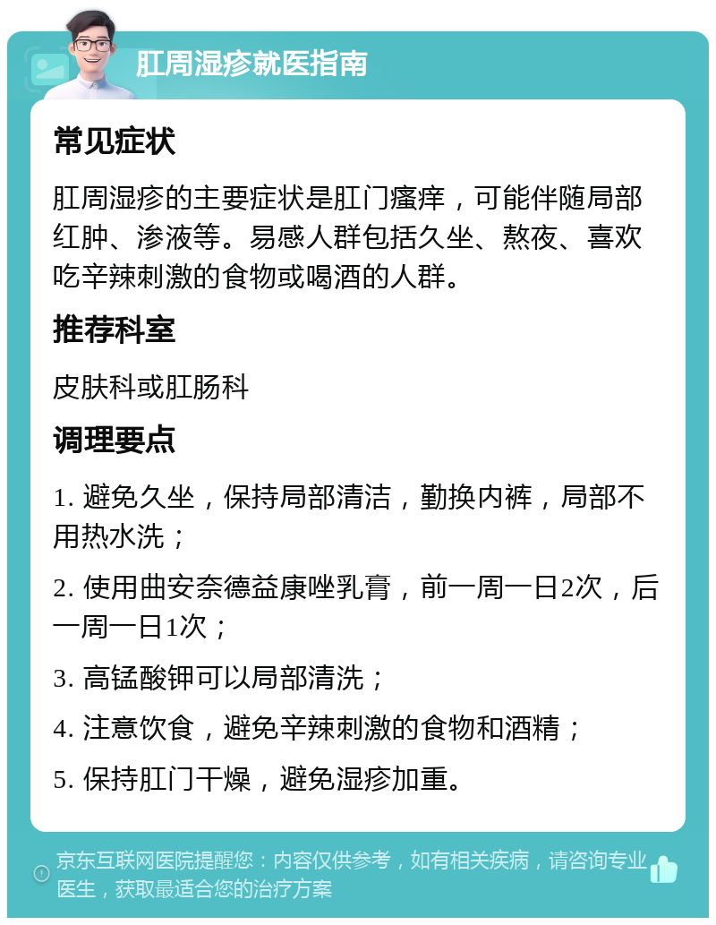 肛周湿疹就医指南 常见症状 肛周湿疹的主要症状是肛门瘙痒，可能伴随局部红肿、渗液等。易感人群包括久坐、熬夜、喜欢吃辛辣刺激的食物或喝酒的人群。 推荐科室 皮肤科或肛肠科 调理要点 1. 避免久坐，保持局部清洁，勤换内裤，局部不用热水洗； 2. 使用曲安奈德益康唑乳膏，前一周一日2次，后一周一日1次； 3. 高锰酸钾可以局部清洗； 4. 注意饮食，避免辛辣刺激的食物和酒精； 5. 保持肛门干燥，避免湿疹加重。