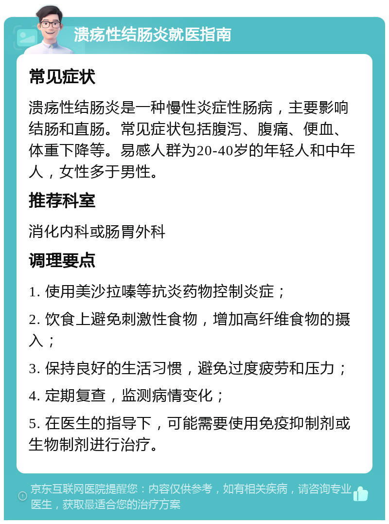 溃疡性结肠炎就医指南 常见症状 溃疡性结肠炎是一种慢性炎症性肠病，主要影响结肠和直肠。常见症状包括腹泻、腹痛、便血、体重下降等。易感人群为20-40岁的年轻人和中年人，女性多于男性。 推荐科室 消化内科或肠胃外科 调理要点 1. 使用美沙拉嗪等抗炎药物控制炎症； 2. 饮食上避免刺激性食物，增加高纤维食物的摄入； 3. 保持良好的生活习惯，避免过度疲劳和压力； 4. 定期复查，监测病情变化； 5. 在医生的指导下，可能需要使用免疫抑制剂或生物制剂进行治疗。