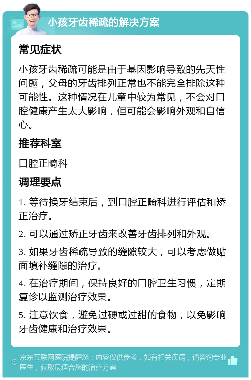 小孩牙齿稀疏的解决方案 常见症状 小孩牙齿稀疏可能是由于基因影响导致的先天性问题，父母的牙齿排列正常也不能完全排除这种可能性。这种情况在儿童中较为常见，不会对口腔健康产生太大影响，但可能会影响外观和自信心。 推荐科室 口腔正畸科 调理要点 1. 等待换牙结束后，到口腔正畸科进行评估和矫正治疗。 2. 可以通过矫正牙齿来改善牙齿排列和外观。 3. 如果牙齿稀疏导致的缝隙较大，可以考虑做贴面填补缝隙的治疗。 4. 在治疗期间，保持良好的口腔卫生习惯，定期复诊以监测治疗效果。 5. 注意饮食，避免过硬或过甜的食物，以免影响牙齿健康和治疗效果。