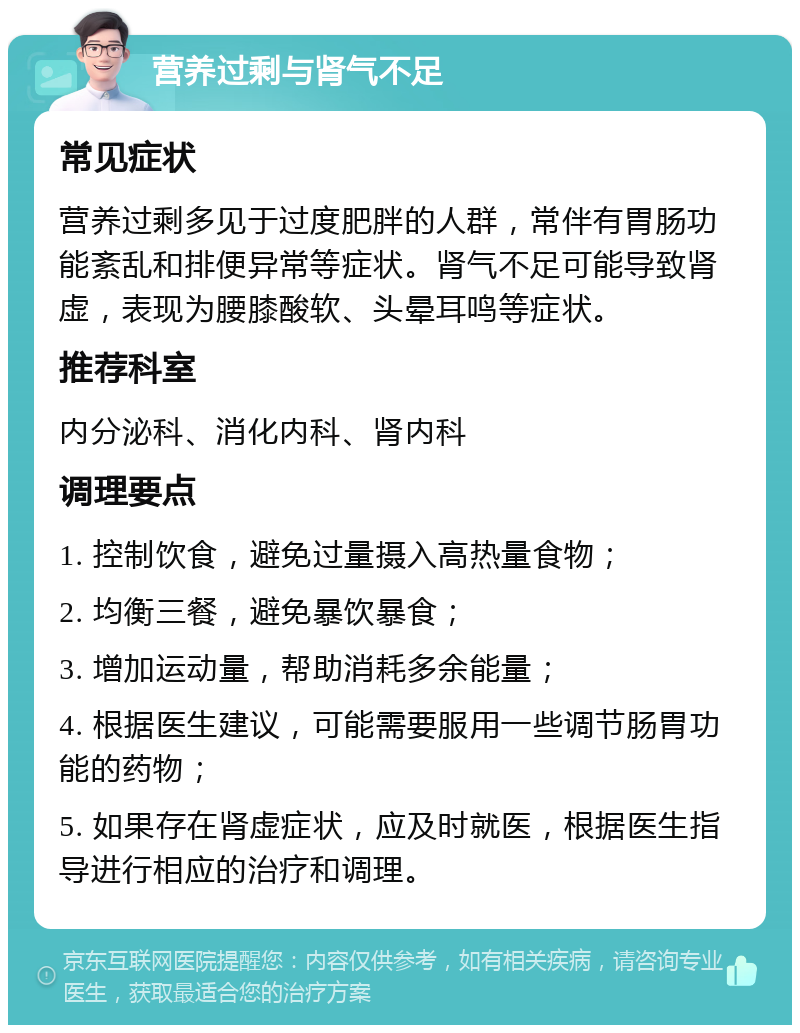 营养过剩与肾气不足 常见症状 营养过剩多见于过度肥胖的人群，常伴有胃肠功能紊乱和排便异常等症状。肾气不足可能导致肾虚，表现为腰膝酸软、头晕耳鸣等症状。 推荐科室 内分泌科、消化内科、肾内科 调理要点 1. 控制饮食，避免过量摄入高热量食物； 2. 均衡三餐，避免暴饮暴食； 3. 增加运动量，帮助消耗多余能量； 4. 根据医生建议，可能需要服用一些调节肠胃功能的药物； 5. 如果存在肾虚症状，应及时就医，根据医生指导进行相应的治疗和调理。