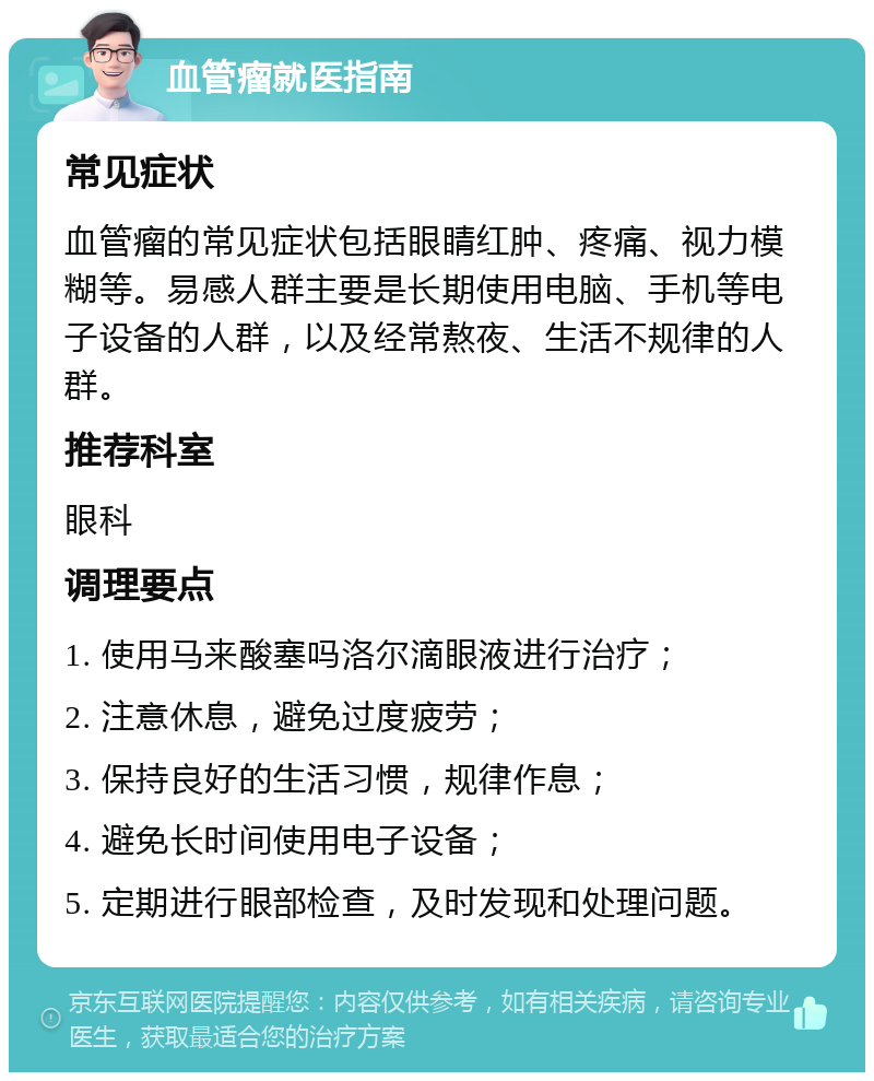 血管瘤就医指南 常见症状 血管瘤的常见症状包括眼睛红肿、疼痛、视力模糊等。易感人群主要是长期使用电脑、手机等电子设备的人群，以及经常熬夜、生活不规律的人群。 推荐科室 眼科 调理要点 1. 使用马来酸塞吗洛尔滴眼液进行治疗； 2. 注意休息，避免过度疲劳； 3. 保持良好的生活习惯，规律作息； 4. 避免长时间使用电子设备； 5. 定期进行眼部检查，及时发现和处理问题。