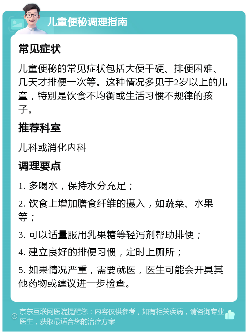 儿童便秘调理指南 常见症状 儿童便秘的常见症状包括大便干硬、排便困难、几天才排便一次等。这种情况多见于2岁以上的儿童，特别是饮食不均衡或生活习惯不规律的孩子。 推荐科室 儿科或消化内科 调理要点 1. 多喝水，保持水分充足； 2. 饮食上增加膳食纤维的摄入，如蔬菜、水果等； 3. 可以适量服用乳果糖等轻泻剂帮助排便； 4. 建立良好的排便习惯，定时上厕所； 5. 如果情况严重，需要就医，医生可能会开具其他药物或建议进一步检查。