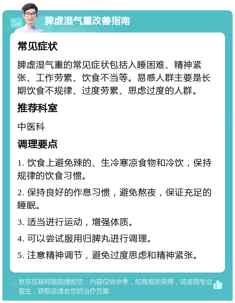 脾虚湿气重改善指南 常见症状 脾虚湿气重的常见症状包括入睡困难、精神紧张、工作劳累、饮食不当等。易感人群主要是长期饮食不规律、过度劳累、思虑过度的人群。 推荐科室 中医科 调理要点 1. 饮食上避免辣的、生冷寒凉食物和冷饮，保持规律的饮食习惯。 2. 保持良好的作息习惯，避免熬夜，保证充足的睡眠。 3. 适当进行运动，增强体质。 4. 可以尝试服用归脾丸进行调理。 5. 注意精神调节，避免过度思虑和精神紧张。