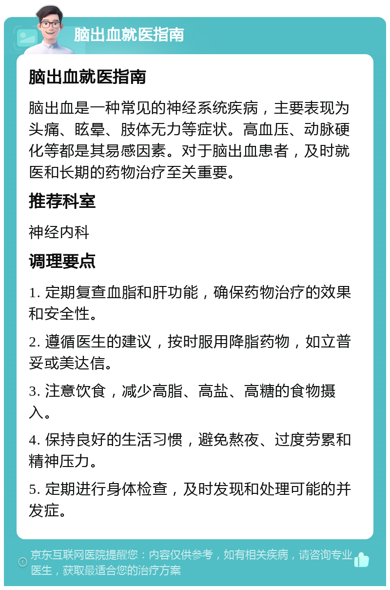 脑出血就医指南 脑出血就医指南 脑出血是一种常见的神经系统疾病，主要表现为头痛、眩晕、肢体无力等症状。高血压、动脉硬化等都是其易感因素。对于脑出血患者，及时就医和长期的药物治疗至关重要。 推荐科室 神经内科 调理要点 1. 定期复查血脂和肝功能，确保药物治疗的效果和安全性。 2. 遵循医生的建议，按时服用降脂药物，如立普妥或美达信。 3. 注意饮食，减少高脂、高盐、高糖的食物摄入。 4. 保持良好的生活习惯，避免熬夜、过度劳累和精神压力。 5. 定期进行身体检查，及时发现和处理可能的并发症。