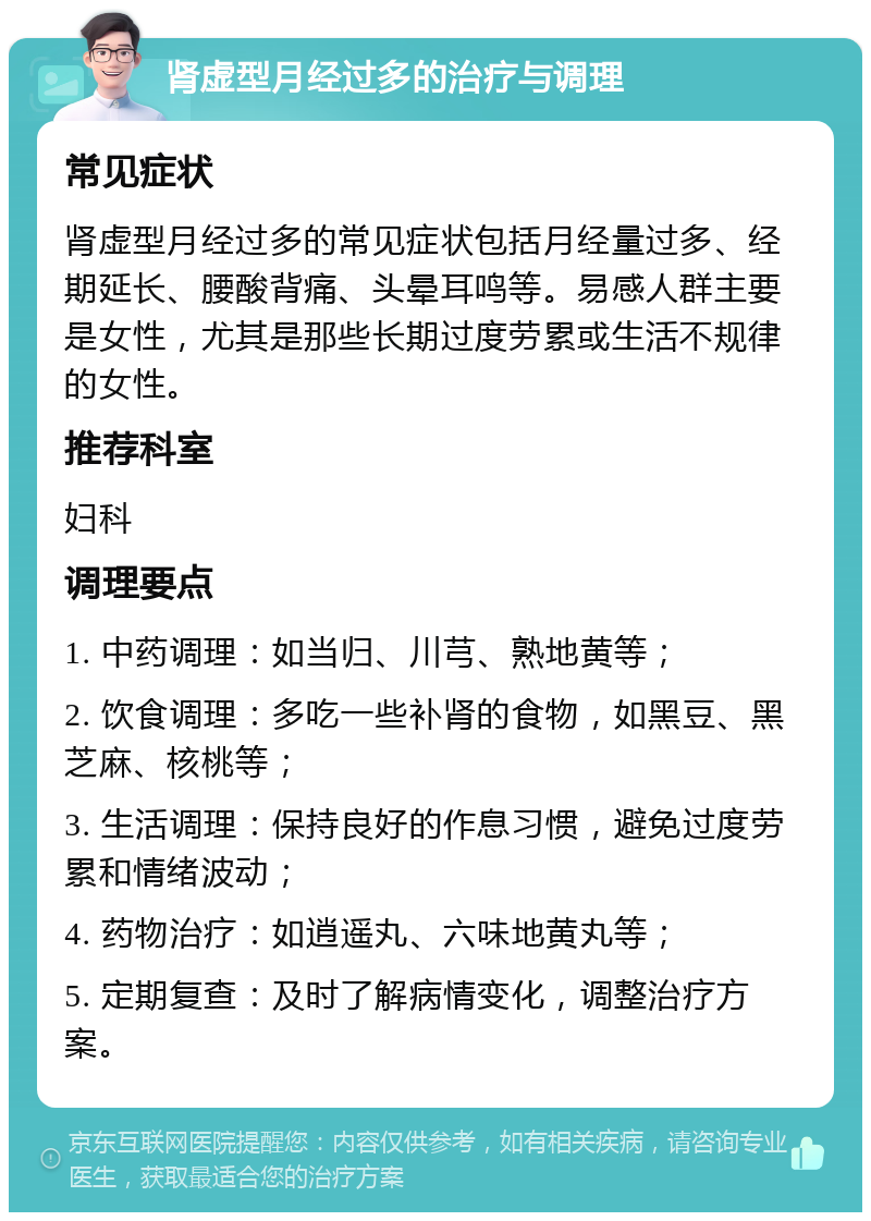 肾虚型月经过多的治疗与调理 常见症状 肾虚型月经过多的常见症状包括月经量过多、经期延长、腰酸背痛、头晕耳鸣等。易感人群主要是女性，尤其是那些长期过度劳累或生活不规律的女性。 推荐科室 妇科 调理要点 1. 中药调理：如当归、川芎、熟地黄等； 2. 饮食调理：多吃一些补肾的食物，如黑豆、黑芝麻、核桃等； 3. 生活调理：保持良好的作息习惯，避免过度劳累和情绪波动； 4. 药物治疗：如逍遥丸、六味地黄丸等； 5. 定期复查：及时了解病情变化，调整治疗方案。