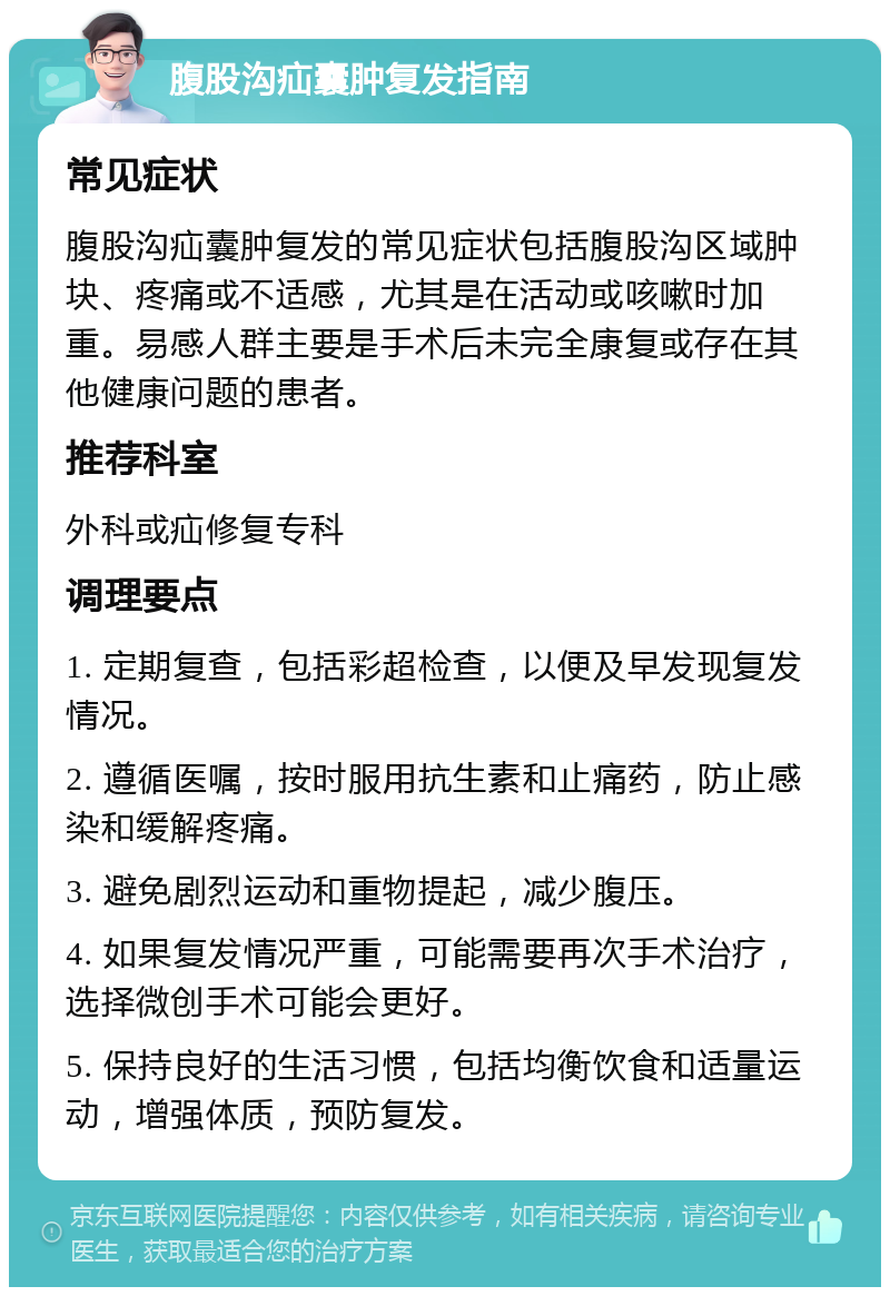 腹股沟疝囊肿复发指南 常见症状 腹股沟疝囊肿复发的常见症状包括腹股沟区域肿块、疼痛或不适感，尤其是在活动或咳嗽时加重。易感人群主要是手术后未完全康复或存在其他健康问题的患者。 推荐科室 外科或疝修复专科 调理要点 1. 定期复查，包括彩超检查，以便及早发现复发情况。 2. 遵循医嘱，按时服用抗生素和止痛药，防止感染和缓解疼痛。 3. 避免剧烈运动和重物提起，减少腹压。 4. 如果复发情况严重，可能需要再次手术治疗，选择微创手术可能会更好。 5. 保持良好的生活习惯，包括均衡饮食和适量运动，增强体质，预防复发。