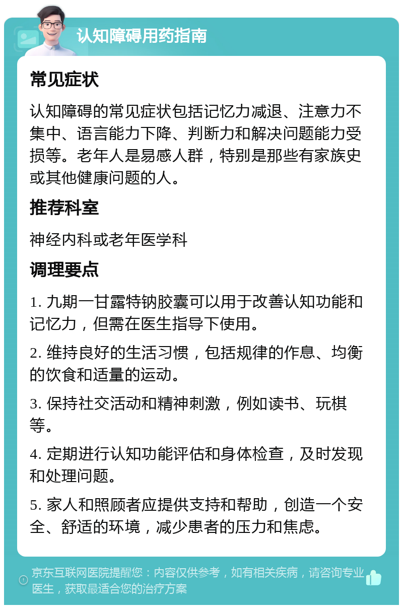 认知障碍用药指南 常见症状 认知障碍的常见症状包括记忆力减退、注意力不集中、语言能力下降、判断力和解决问题能力受损等。老年人是易感人群，特别是那些有家族史或其他健康问题的人。 推荐科室 神经内科或老年医学科 调理要点 1. 九期一甘露特钠胶囊可以用于改善认知功能和记忆力，但需在医生指导下使用。 2. 维持良好的生活习惯，包括规律的作息、均衡的饮食和适量的运动。 3. 保持社交活动和精神刺激，例如读书、玩棋等。 4. 定期进行认知功能评估和身体检查，及时发现和处理问题。 5. 家人和照顾者应提供支持和帮助，创造一个安全、舒适的环境，减少患者的压力和焦虑。