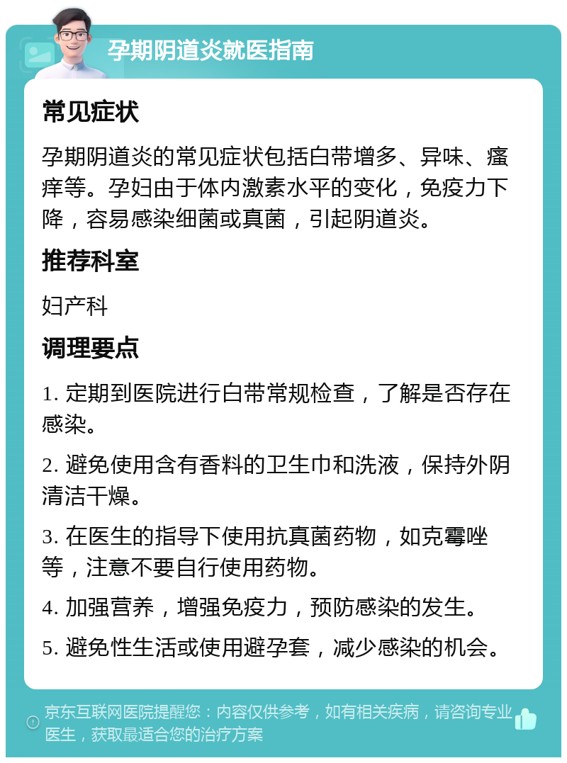 孕期阴道炎就医指南 常见症状 孕期阴道炎的常见症状包括白带增多、异味、瘙痒等。孕妇由于体内激素水平的变化，免疫力下降，容易感染细菌或真菌，引起阴道炎。 推荐科室 妇产科 调理要点 1. 定期到医院进行白带常规检查，了解是否存在感染。 2. 避免使用含有香料的卫生巾和洗液，保持外阴清洁干燥。 3. 在医生的指导下使用抗真菌药物，如克霉唑等，注意不要自行使用药物。 4. 加强营养，增强免疫力，预防感染的发生。 5. 避免性生活或使用避孕套，减少感染的机会。