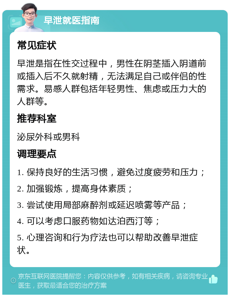 早泄就医指南 常见症状 早泄是指在性交过程中，男性在阴茎插入阴道前或插入后不久就射精，无法满足自己或伴侣的性需求。易感人群包括年轻男性、焦虑或压力大的人群等。 推荐科室 泌尿外科或男科 调理要点 1. 保持良好的生活习惯，避免过度疲劳和压力； 2. 加强锻炼，提高身体素质； 3. 尝试使用局部麻醉剂或延迟喷雾等产品； 4. 可以考虑口服药物如达泊西汀等； 5. 心理咨询和行为疗法也可以帮助改善早泄症状。