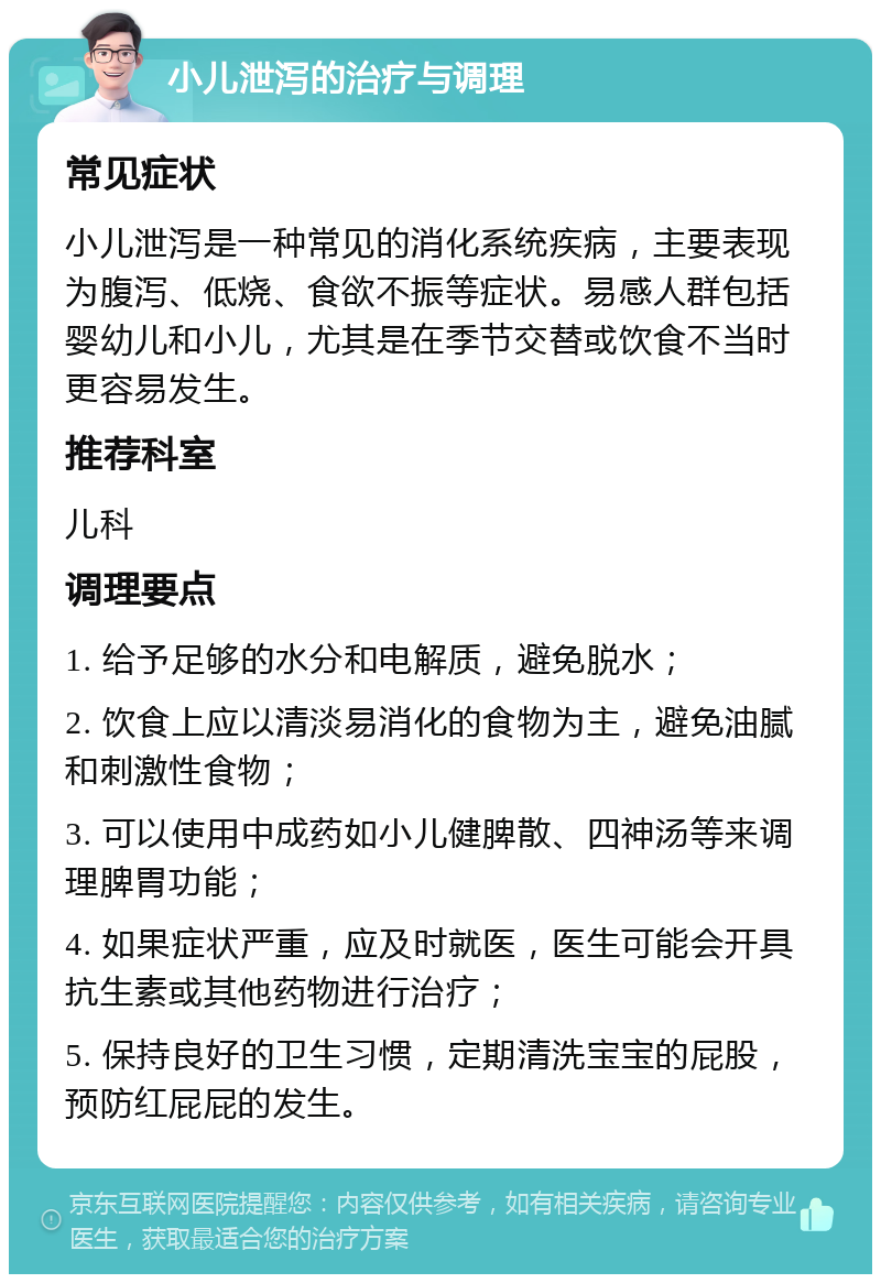 小儿泄泻的治疗与调理 常见症状 小儿泄泻是一种常见的消化系统疾病，主要表现为腹泻、低烧、食欲不振等症状。易感人群包括婴幼儿和小儿，尤其是在季节交替或饮食不当时更容易发生。 推荐科室 儿科 调理要点 1. 给予足够的水分和电解质，避免脱水； 2. 饮食上应以清淡易消化的食物为主，避免油腻和刺激性食物； 3. 可以使用中成药如小儿健脾散、四神汤等来调理脾胃功能； 4. 如果症状严重，应及时就医，医生可能会开具抗生素或其他药物进行治疗； 5. 保持良好的卫生习惯，定期清洗宝宝的屁股，预防红屁屁的发生。