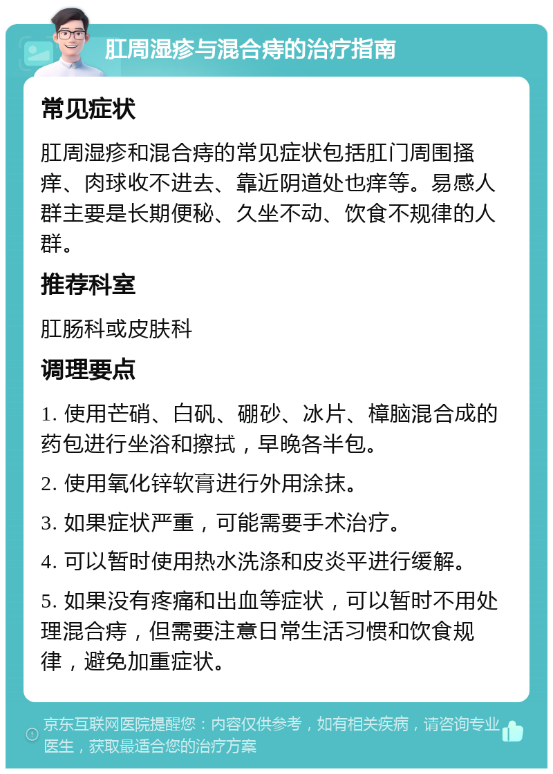 肛周湿疹与混合痔的治疗指南 常见症状 肛周湿疹和混合痔的常见症状包括肛门周围搔痒、肉球收不进去、靠近阴道处也痒等。易感人群主要是长期便秘、久坐不动、饮食不规律的人群。 推荐科室 肛肠科或皮肤科 调理要点 1. 使用芒硝、白矾、硼砂、冰片、樟脑混合成的药包进行坐浴和擦拭，早晚各半包。 2. 使用氧化锌软膏进行外用涂抹。 3. 如果症状严重，可能需要手术治疗。 4. 可以暂时使用热水洗涤和皮炎平进行缓解。 5. 如果没有疼痛和出血等症状，可以暂时不用处理混合痔，但需要注意日常生活习惯和饮食规律，避免加重症状。