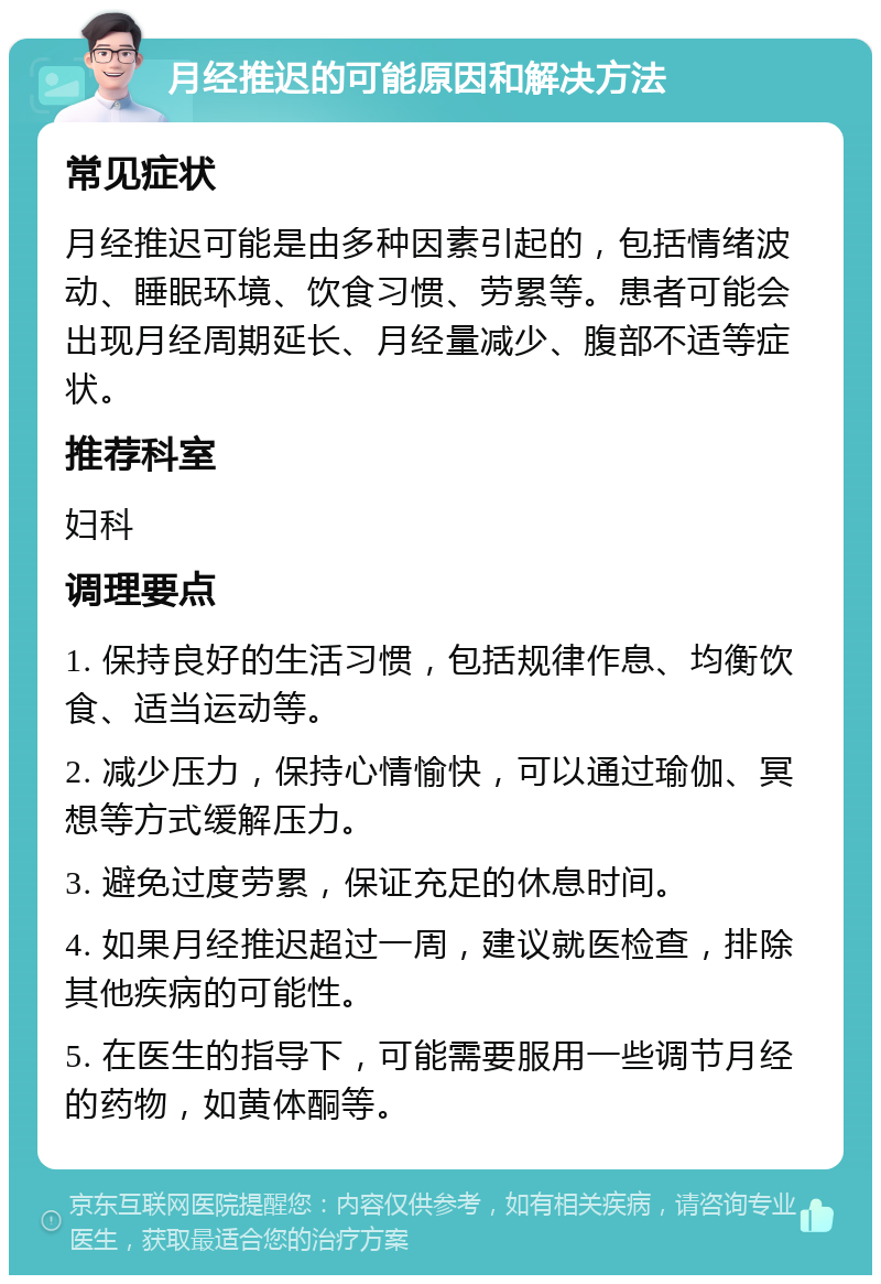 月经推迟的可能原因和解决方法 常见症状 月经推迟可能是由多种因素引起的，包括情绪波动、睡眠环境、饮食习惯、劳累等。患者可能会出现月经周期延长、月经量减少、腹部不适等症状。 推荐科室 妇科 调理要点 1. 保持良好的生活习惯，包括规律作息、均衡饮食、适当运动等。 2. 减少压力，保持心情愉快，可以通过瑜伽、冥想等方式缓解压力。 3. 避免过度劳累，保证充足的休息时间。 4. 如果月经推迟超过一周，建议就医检查，排除其他疾病的可能性。 5. 在医生的指导下，可能需要服用一些调节月经的药物，如黄体酮等。