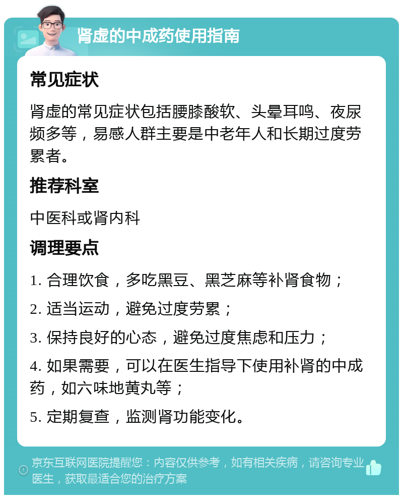 肾虚的中成药使用指南 常见症状 肾虚的常见症状包括腰膝酸软、头晕耳鸣、夜尿频多等，易感人群主要是中老年人和长期过度劳累者。 推荐科室 中医科或肾内科 调理要点 1. 合理饮食，多吃黑豆、黑芝麻等补肾食物； 2. 适当运动，避免过度劳累； 3. 保持良好的心态，避免过度焦虑和压力； 4. 如果需要，可以在医生指导下使用补肾的中成药，如六味地黄丸等； 5. 定期复查，监测肾功能变化。