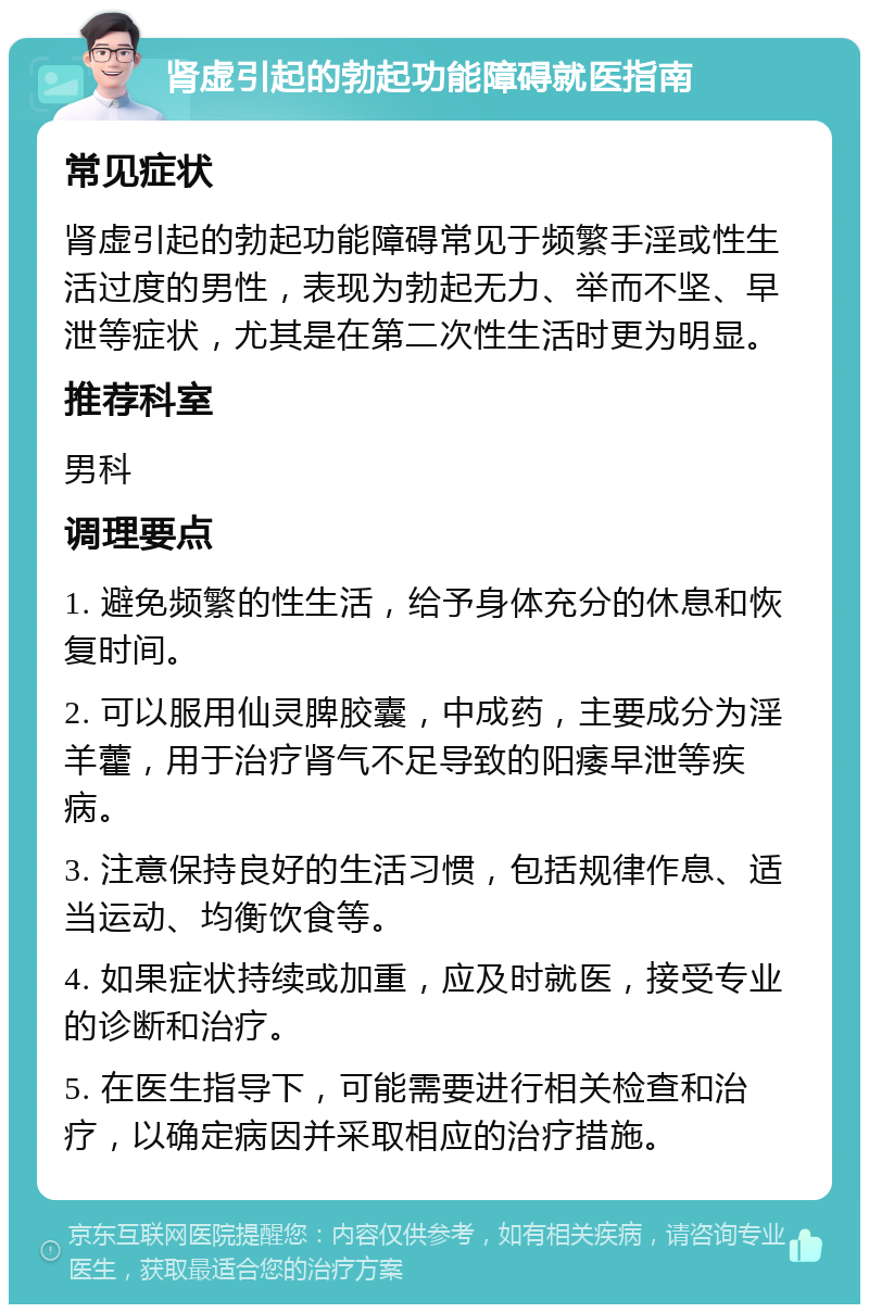 肾虚引起的勃起功能障碍就医指南 常见症状 肾虚引起的勃起功能障碍常见于频繁手淫或性生活过度的男性，表现为勃起无力、举而不坚、早泄等症状，尤其是在第二次性生活时更为明显。 推荐科室 男科 调理要点 1. 避免频繁的性生活，给予身体充分的休息和恢复时间。 2. 可以服用仙灵脾胶囊，中成药，主要成分为淫羊藿，用于治疗肾气不足导致的阳痿早泄等疾病。 3. 注意保持良好的生活习惯，包括规律作息、适当运动、均衡饮食等。 4. 如果症状持续或加重，应及时就医，接受专业的诊断和治疗。 5. 在医生指导下，可能需要进行相关检查和治疗，以确定病因并采取相应的治疗措施。