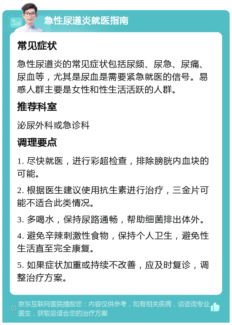 急性尿道炎就医指南 常见症状 急性尿道炎的常见症状包括尿频、尿急、尿痛、尿血等，尤其是尿血是需要紧急就医的信号。易感人群主要是女性和性生活活跃的人群。 推荐科室 泌尿外科或急诊科 调理要点 1. 尽快就医，进行彩超检查，排除膀胱内血块的可能。 2. 根据医生建议使用抗生素进行治疗，三金片可能不适合此类情况。 3. 多喝水，保持尿路通畅，帮助细菌排出体外。 4. 避免辛辣刺激性食物，保持个人卫生，避免性生活直至完全康复。 5. 如果症状加重或持续不改善，应及时复诊，调整治疗方案。