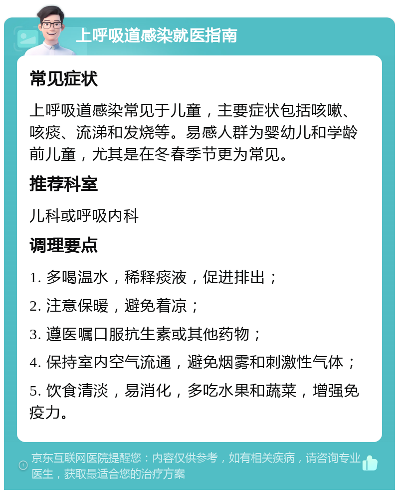 上呼吸道感染就医指南 常见症状 上呼吸道感染常见于儿童，主要症状包括咳嗽、咳痰、流涕和发烧等。易感人群为婴幼儿和学龄前儿童，尤其是在冬春季节更为常见。 推荐科室 儿科或呼吸内科 调理要点 1. 多喝温水，稀释痰液，促进排出； 2. 注意保暖，避免着凉； 3. 遵医嘱口服抗生素或其他药物； 4. 保持室内空气流通，避免烟雾和刺激性气体； 5. 饮食清淡，易消化，多吃水果和蔬菜，增强免疫力。