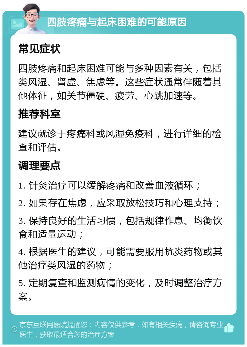 四肢疼痛与起床困难的可能原因 常见症状 四肢疼痛和起床困难可能与多种因素有关，包括类风湿、肾虚、焦虑等。这些症状通常伴随着其他体征，如关节僵硬、疲劳、心跳加速等。 推荐科室 建议就诊于疼痛科或风湿免疫科，进行详细的检查和评估。 调理要点 1. 针灸治疗可以缓解疼痛和改善血液循环； 2. 如果存在焦虑，应采取放松技巧和心理支持； 3. 保持良好的生活习惯，包括规律作息、均衡饮食和适量运动； 4. 根据医生的建议，可能需要服用抗炎药物或其他治疗类风湿的药物； 5. 定期复查和监测病情的变化，及时调整治疗方案。