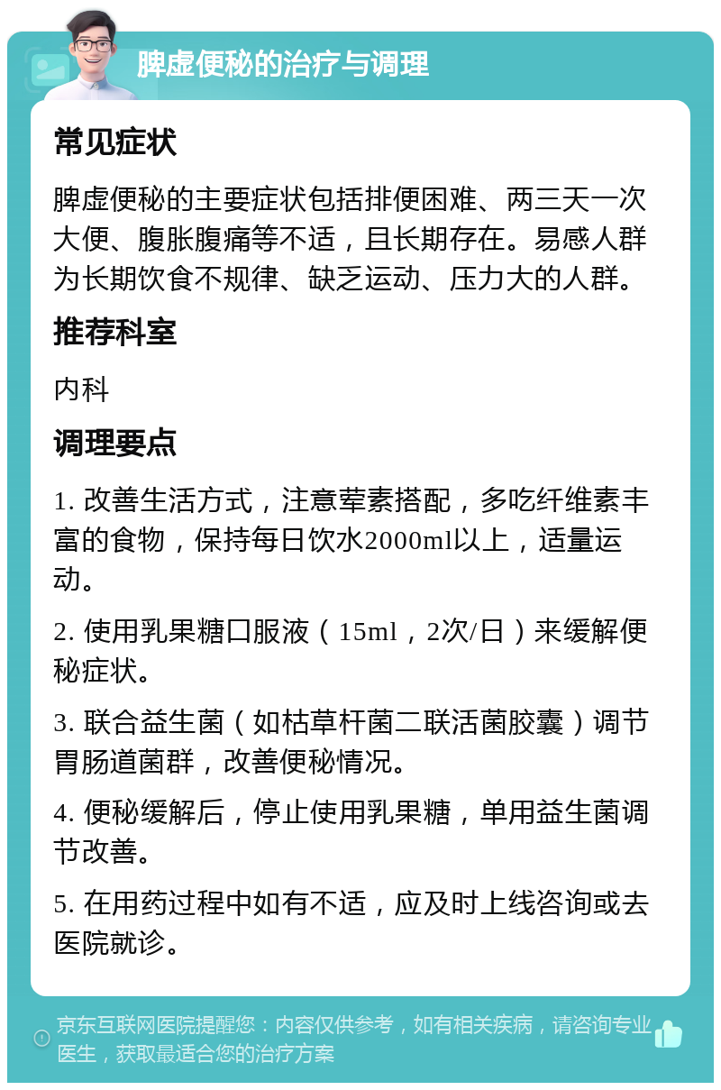 脾虚便秘的治疗与调理 常见症状 脾虚便秘的主要症状包括排便困难、两三天一次大便、腹胀腹痛等不适，且长期存在。易感人群为长期饮食不规律、缺乏运动、压力大的人群。 推荐科室 内科 调理要点 1. 改善生活方式，注意荤素搭配，多吃纤维素丰富的食物，保持每日饮水2000ml以上，适量运动。 2. 使用乳果糖口服液（15ml，2次/日）来缓解便秘症状。 3. 联合益生菌（如枯草杆菌二联活菌胶囊）调节胃肠道菌群，改善便秘情况。 4. 便秘缓解后，停止使用乳果糖，单用益生菌调节改善。 5. 在用药过程中如有不适，应及时上线咨询或去医院就诊。