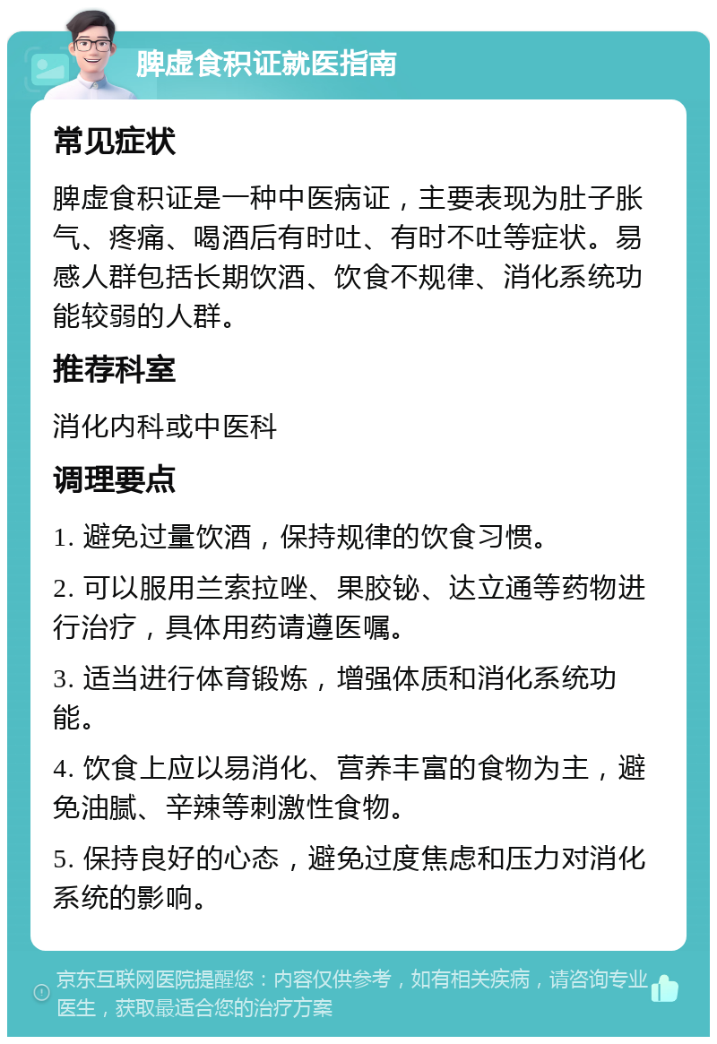 脾虚食积证就医指南 常见症状 脾虚食积证是一种中医病证，主要表现为肚子胀气、疼痛、喝酒后有时吐、有时不吐等症状。易感人群包括长期饮酒、饮食不规律、消化系统功能较弱的人群。 推荐科室 消化内科或中医科 调理要点 1. 避免过量饮酒，保持规律的饮食习惯。 2. 可以服用兰索拉唑、果胶铋、达立通等药物进行治疗，具体用药请遵医嘱。 3. 适当进行体育锻炼，增强体质和消化系统功能。 4. 饮食上应以易消化、营养丰富的食物为主，避免油腻、辛辣等刺激性食物。 5. 保持良好的心态，避免过度焦虑和压力对消化系统的影响。