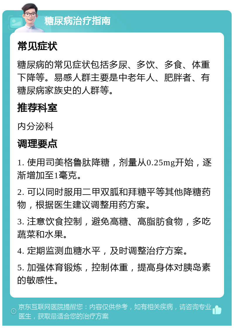 糖尿病治疗指南 常见症状 糖尿病的常见症状包括多尿、多饮、多食、体重下降等。易感人群主要是中老年人、肥胖者、有糖尿病家族史的人群等。 推荐科室 内分泌科 调理要点 1. 使用司美格鲁肽降糖，剂量从0.25mg开始，逐渐增加至1毫克。 2. 可以同时服用二甲双胍和拜糖平等其他降糖药物，根据医生建议调整用药方案。 3. 注意饮食控制，避免高糖、高脂肪食物，多吃蔬菜和水果。 4. 定期监测血糖水平，及时调整治疗方案。 5. 加强体育锻炼，控制体重，提高身体对胰岛素的敏感性。