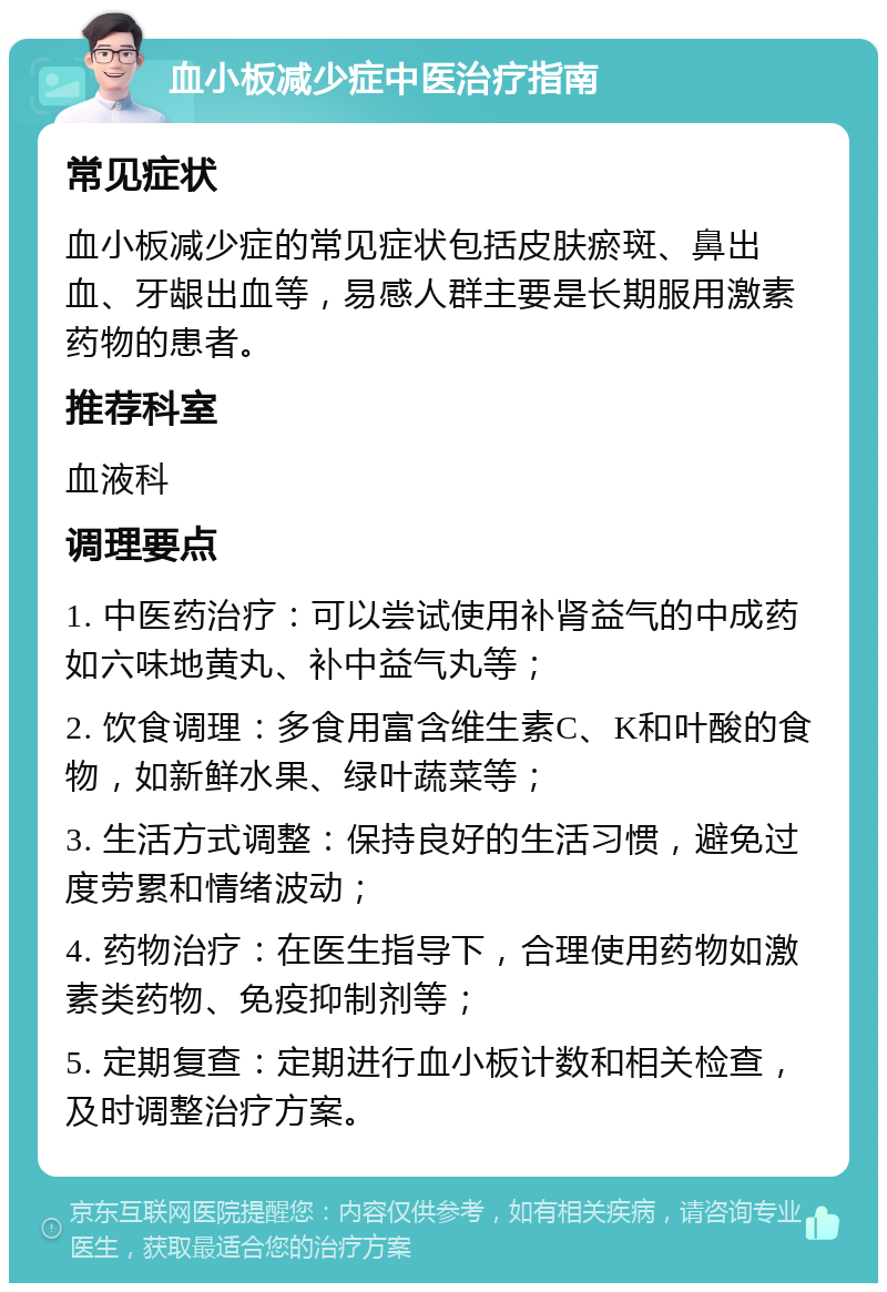 血小板减少症中医治疗指南 常见症状 血小板减少症的常见症状包括皮肤瘀斑、鼻出血、牙龈出血等，易感人群主要是长期服用激素药物的患者。 推荐科室 血液科 调理要点 1. 中医药治疗：可以尝试使用补肾益气的中成药如六味地黄丸、补中益气丸等； 2. 饮食调理：多食用富含维生素C、K和叶酸的食物，如新鲜水果、绿叶蔬菜等； 3. 生活方式调整：保持良好的生活习惯，避免过度劳累和情绪波动； 4. 药物治疗：在医生指导下，合理使用药物如激素类药物、免疫抑制剂等； 5. 定期复查：定期进行血小板计数和相关检查，及时调整治疗方案。