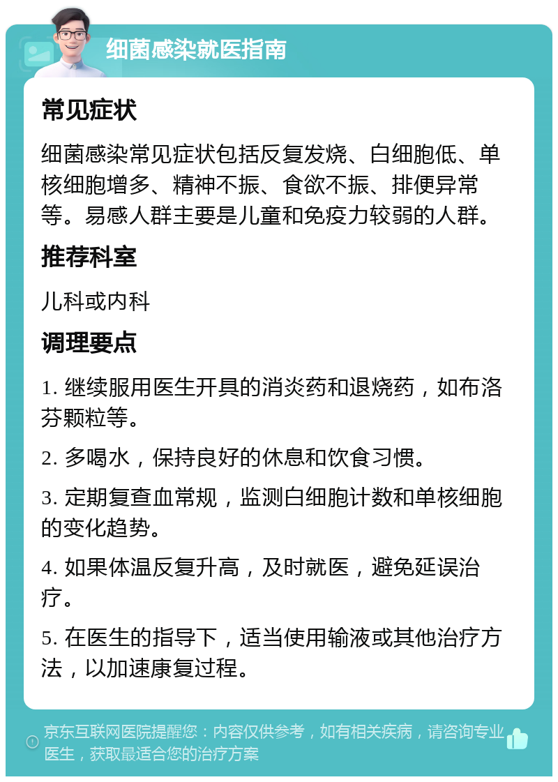 细菌感染就医指南 常见症状 细菌感染常见症状包括反复发烧、白细胞低、单核细胞增多、精神不振、食欲不振、排便异常等。易感人群主要是儿童和免疫力较弱的人群。 推荐科室 儿科或内科 调理要点 1. 继续服用医生开具的消炎药和退烧药，如布洛芬颗粒等。 2. 多喝水，保持良好的休息和饮食习惯。 3. 定期复查血常规，监测白细胞计数和单核细胞的变化趋势。 4. 如果体温反复升高，及时就医，避免延误治疗。 5. 在医生的指导下，适当使用输液或其他治疗方法，以加速康复过程。