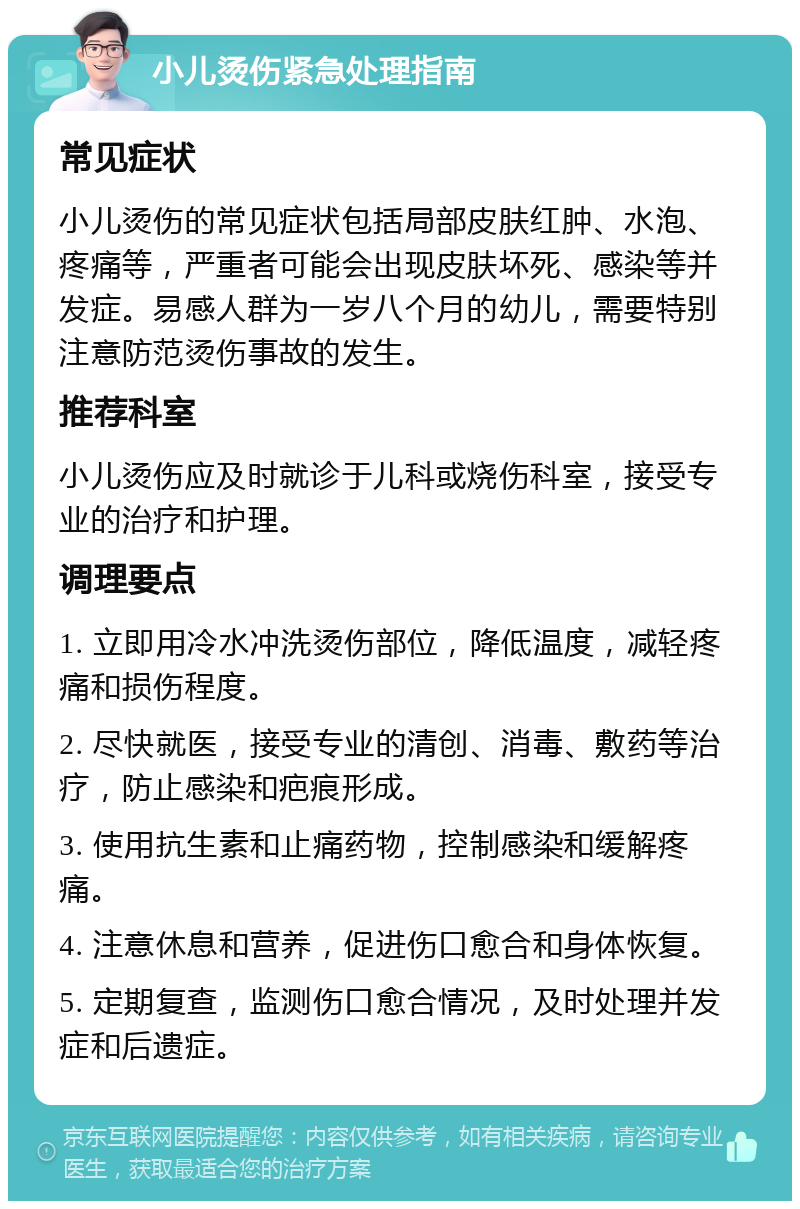 小儿烫伤紧急处理指南 常见症状 小儿烫伤的常见症状包括局部皮肤红肿、水泡、疼痛等，严重者可能会出现皮肤坏死、感染等并发症。易感人群为一岁八个月的幼儿，需要特别注意防范烫伤事故的发生。 推荐科室 小儿烫伤应及时就诊于儿科或烧伤科室，接受专业的治疗和护理。 调理要点 1. 立即用冷水冲洗烫伤部位，降低温度，减轻疼痛和损伤程度。 2. 尽快就医，接受专业的清创、消毒、敷药等治疗，防止感染和疤痕形成。 3. 使用抗生素和止痛药物，控制感染和缓解疼痛。 4. 注意休息和营养，促进伤口愈合和身体恢复。 5. 定期复查，监测伤口愈合情况，及时处理并发症和后遗症。