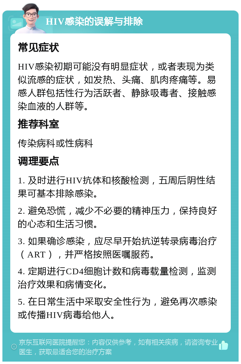 HIV感染的误解与排除 常见症状 HIV感染初期可能没有明显症状，或者表现为类似流感的症状，如发热、头痛、肌肉疼痛等。易感人群包括性行为活跃者、静脉吸毒者、接触感染血液的人群等。 推荐科室 传染病科或性病科 调理要点 1. 及时进行HIV抗体和核酸检测，五周后阴性结果可基本排除感染。 2. 避免恐慌，减少不必要的精神压力，保持良好的心态和生活习惯。 3. 如果确诊感染，应尽早开始抗逆转录病毒治疗（ART），并严格按照医嘱服药。 4. 定期进行CD4细胞计数和病毒载量检测，监测治疗效果和病情变化。 5. 在日常生活中采取安全性行为，避免再次感染或传播HIV病毒给他人。