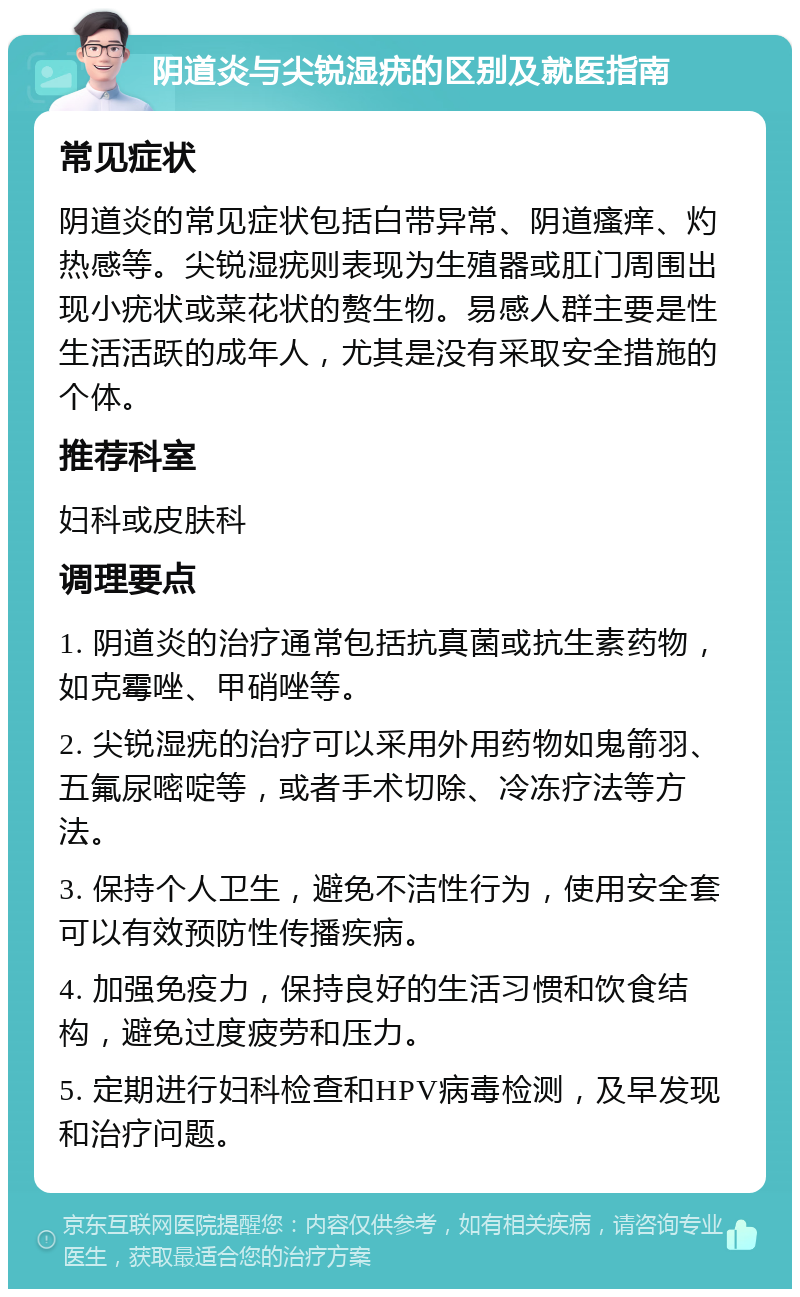 阴道炎与尖锐湿疣的区别及就医指南 常见症状 阴道炎的常见症状包括白带异常、阴道瘙痒、灼热感等。尖锐湿疣则表现为生殖器或肛门周围出现小疣状或菜花状的赘生物。易感人群主要是性生活活跃的成年人，尤其是没有采取安全措施的个体。 推荐科室 妇科或皮肤科 调理要点 1. 阴道炎的治疗通常包括抗真菌或抗生素药物，如克霉唑、甲硝唑等。 2. 尖锐湿疣的治疗可以采用外用药物如鬼箭羽、五氟尿嘧啶等，或者手术切除、冷冻疗法等方法。 3. 保持个人卫生，避免不洁性行为，使用安全套可以有效预防性传播疾病。 4. 加强免疫力，保持良好的生活习惯和饮食结构，避免过度疲劳和压力。 5. 定期进行妇科检查和HPV病毒检测，及早发现和治疗问题。