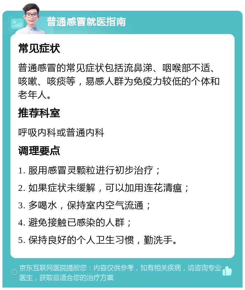 普通感冒就医指南 常见症状 普通感冒的常见症状包括流鼻涕、咽喉部不适、咳嗽、咳痰等，易感人群为免疫力较低的个体和老年人。 推荐科室 呼吸内科或普通内科 调理要点 1. 服用感冒灵颗粒进行初步治疗； 2. 如果症状未缓解，可以加用连花清瘟； 3. 多喝水，保持室内空气流通； 4. 避免接触已感染的人群； 5. 保持良好的个人卫生习惯，勤洗手。