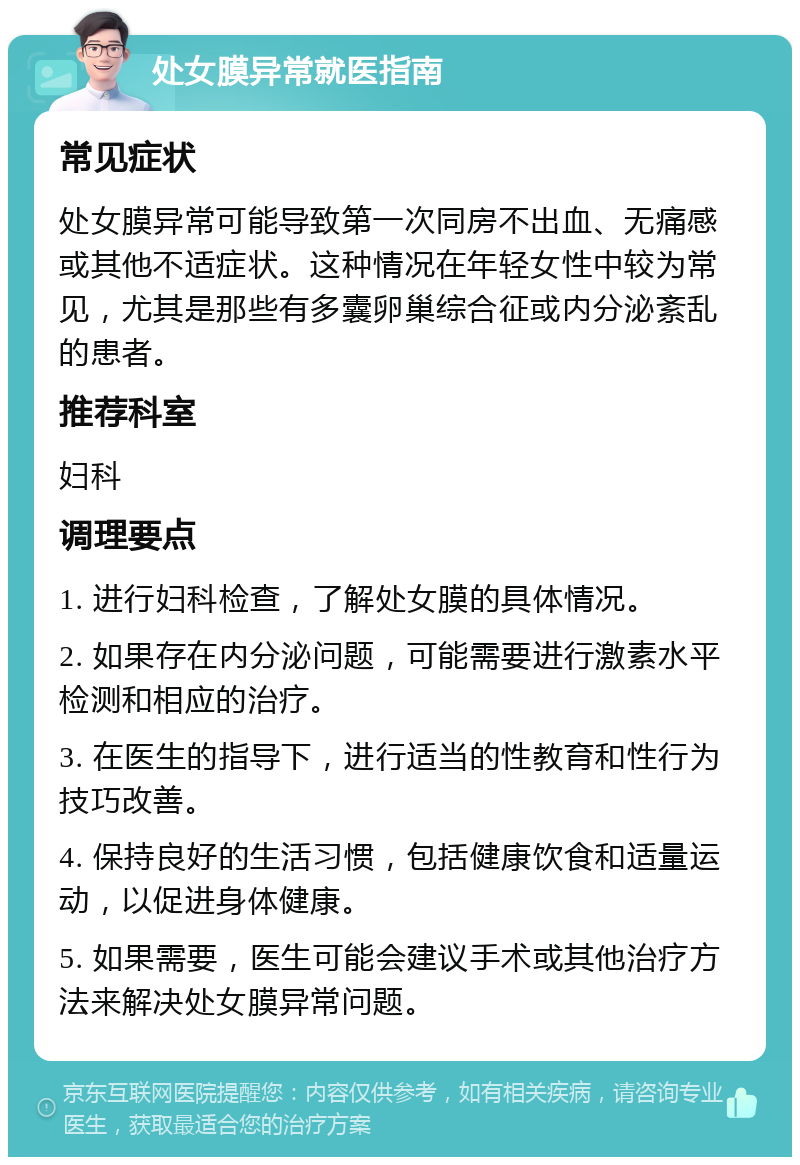 处女膜异常就医指南 常见症状 处女膜异常可能导致第一次同房不出血、无痛感或其他不适症状。这种情况在年轻女性中较为常见，尤其是那些有多囊卵巢综合征或内分泌紊乱的患者。 推荐科室 妇科 调理要点 1. 进行妇科检查，了解处女膜的具体情况。 2. 如果存在内分泌问题，可能需要进行激素水平检测和相应的治疗。 3. 在医生的指导下，进行适当的性教育和性行为技巧改善。 4. 保持良好的生活习惯，包括健康饮食和适量运动，以促进身体健康。 5. 如果需要，医生可能会建议手术或其他治疗方法来解决处女膜异常问题。