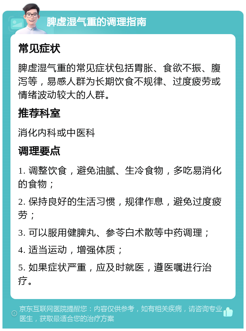 脾虚湿气重的调理指南 常见症状 脾虚湿气重的常见症状包括胃胀、食欲不振、腹泻等，易感人群为长期饮食不规律、过度疲劳或情绪波动较大的人群。 推荐科室 消化内科或中医科 调理要点 1. 调整饮食，避免油腻、生冷食物，多吃易消化的食物； 2. 保持良好的生活习惯，规律作息，避免过度疲劳； 3. 可以服用健脾丸、参苓白术散等中药调理； 4. 适当运动，增强体质； 5. 如果症状严重，应及时就医，遵医嘱进行治疗。