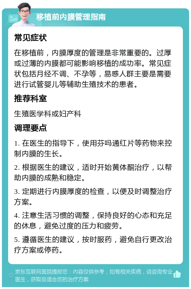 移植前内膜管理指南 常见症状 在移植前，内膜厚度的管理是非常重要的。过厚或过薄的内膜都可能影响移植的成功率。常见症状包括月经不调、不孕等，易感人群主要是需要进行试管婴儿等辅助生殖技术的患者。 推荐科室 生殖医学科或妇产科 调理要点 1. 在医生的指导下，使用芬吗通红片等药物来控制内膜的生长。 2. 根据医生的建议，适时开始黄体酮治疗，以帮助内膜的成熟和稳定。 3. 定期进行内膜厚度的检查，以便及时调整治疗方案。 4. 注意生活习惯的调整，保持良好的心态和充足的休息，避免过度的压力和疲劳。 5. 遵循医生的建议，按时服药，避免自行更改治疗方案或停药。