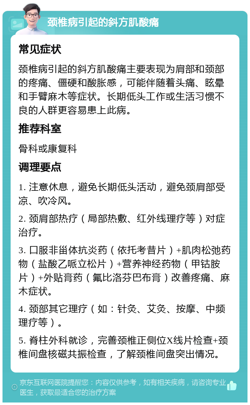 颈椎病引起的斜方肌酸痛 常见症状 颈椎病引起的斜方肌酸痛主要表现为肩部和颈部的疼痛、僵硬和酸胀感，可能伴随着头痛、眩晕和手臂麻木等症状。长期低头工作或生活习惯不良的人群更容易患上此病。 推荐科室 骨科或康复科 调理要点 1. 注意休息，避免长期低头活动，避免颈肩部受凉、吹冷风。 2. 颈肩部热疗（局部热敷、红外线理疗等）对症治疗。 3. 口服非甾体抗炎药（依托考昔片）+肌肉松弛药物（盐酸乙哌立松片）+营养神经药物（甲钴胺片）+外贴膏药（氟比洛芬巴布膏）改善疼痛、麻木症状。 4. 颈部其它理疗（如：针灸、艾灸、按摩、中频理疗等）。 5. 脊柱外科就诊，完善颈椎正侧位X线片检查+颈椎间盘核磁共振检查，了解颈椎间盘突出情况。