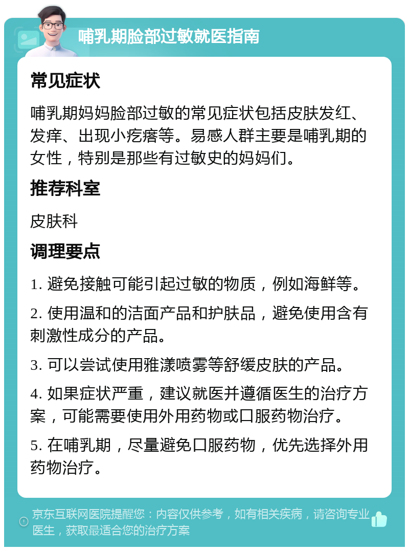 哺乳期脸部过敏就医指南 常见症状 哺乳期妈妈脸部过敏的常见症状包括皮肤发红、发痒、出现小疙瘩等。易感人群主要是哺乳期的女性，特别是那些有过敏史的妈妈们。 推荐科室 皮肤科 调理要点 1. 避免接触可能引起过敏的物质，例如海鲜等。 2. 使用温和的洁面产品和护肤品，避免使用含有刺激性成分的产品。 3. 可以尝试使用雅漾喷雾等舒缓皮肤的产品。 4. 如果症状严重，建议就医并遵循医生的治疗方案，可能需要使用外用药物或口服药物治疗。 5. 在哺乳期，尽量避免口服药物，优先选择外用药物治疗。