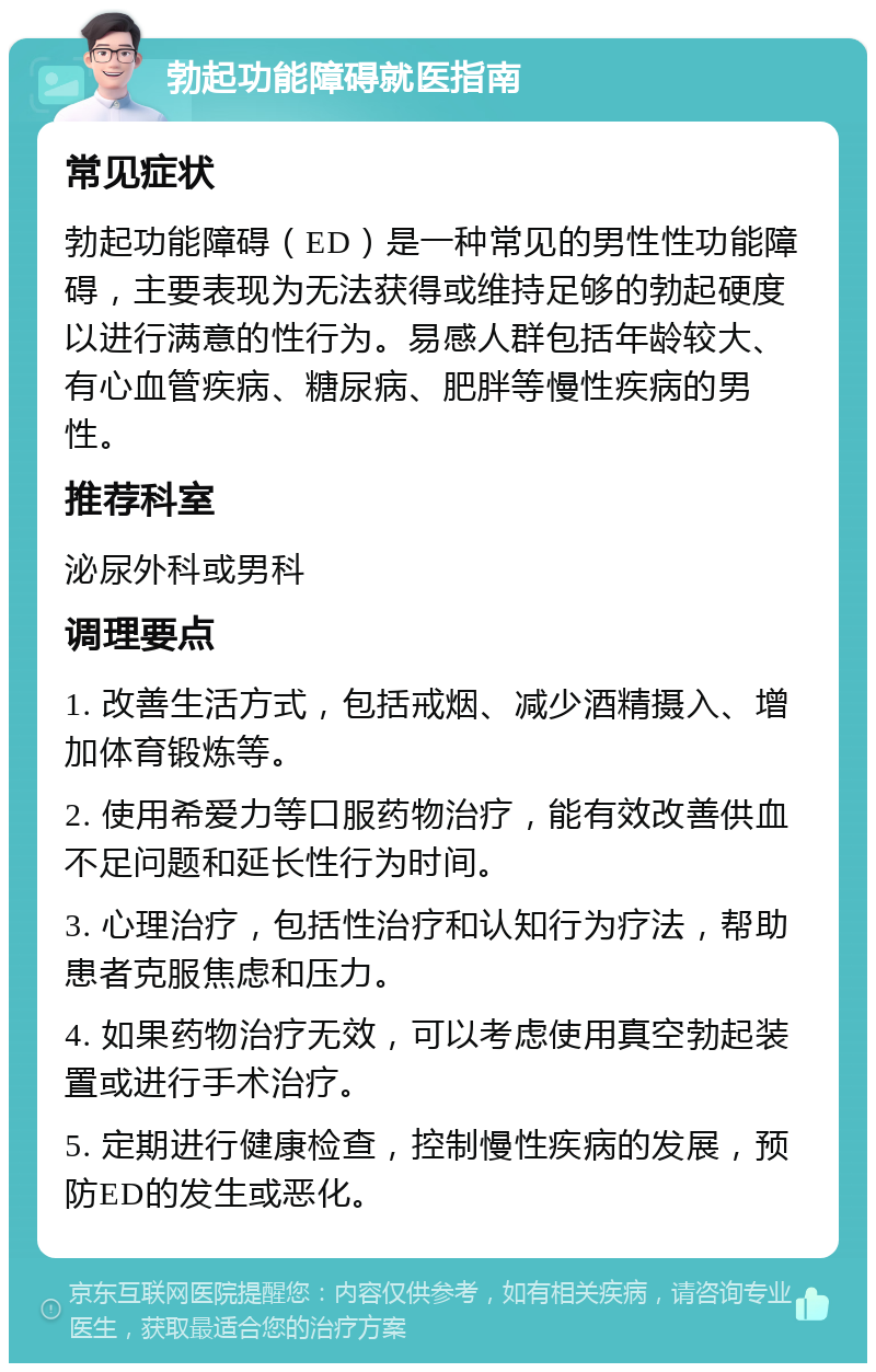 勃起功能障碍就医指南 常见症状 勃起功能障碍（ED）是一种常见的男性性功能障碍，主要表现为无法获得或维持足够的勃起硬度以进行满意的性行为。易感人群包括年龄较大、有心血管疾病、糖尿病、肥胖等慢性疾病的男性。 推荐科室 泌尿外科或男科 调理要点 1. 改善生活方式，包括戒烟、减少酒精摄入、增加体育锻炼等。 2. 使用希爱力等口服药物治疗，能有效改善供血不足问题和延长性行为时间。 3. 心理治疗，包括性治疗和认知行为疗法，帮助患者克服焦虑和压力。 4. 如果药物治疗无效，可以考虑使用真空勃起装置或进行手术治疗。 5. 定期进行健康检查，控制慢性疾病的发展，预防ED的发生或恶化。