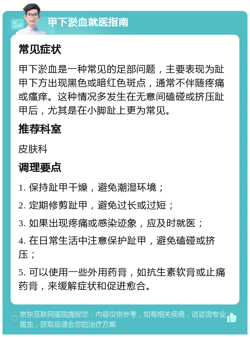 甲下淤血就医指南 常见症状 甲下淤血是一种常见的足部问题，主要表现为趾甲下方出现黑色或暗红色斑点，通常不伴随疼痛或瘙痒。这种情况多发生在无意间磕碰或挤压趾甲后，尤其是在小脚趾上更为常见。 推荐科室 皮肤科 调理要点 1. 保持趾甲干燥，避免潮湿环境； 2. 定期修剪趾甲，避免过长或过短； 3. 如果出现疼痛或感染迹象，应及时就医； 4. 在日常生活中注意保护趾甲，避免磕碰或挤压； 5. 可以使用一些外用药膏，如抗生素软膏或止痛药膏，来缓解症状和促进愈合。