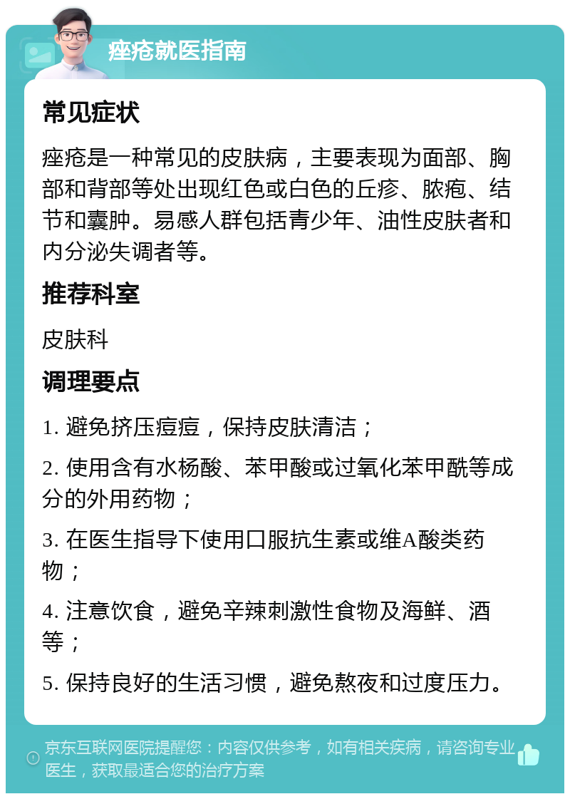 痤疮就医指南 常见症状 痤疮是一种常见的皮肤病，主要表现为面部、胸部和背部等处出现红色或白色的丘疹、脓疱、结节和囊肿。易感人群包括青少年、油性皮肤者和内分泌失调者等。 推荐科室 皮肤科 调理要点 1. 避免挤压痘痘，保持皮肤清洁； 2. 使用含有水杨酸、苯甲酸或过氧化苯甲酰等成分的外用药物； 3. 在医生指导下使用口服抗生素或维A酸类药物； 4. 注意饮食，避免辛辣刺激性食物及海鲜、酒等； 5. 保持良好的生活习惯，避免熬夜和过度压力。