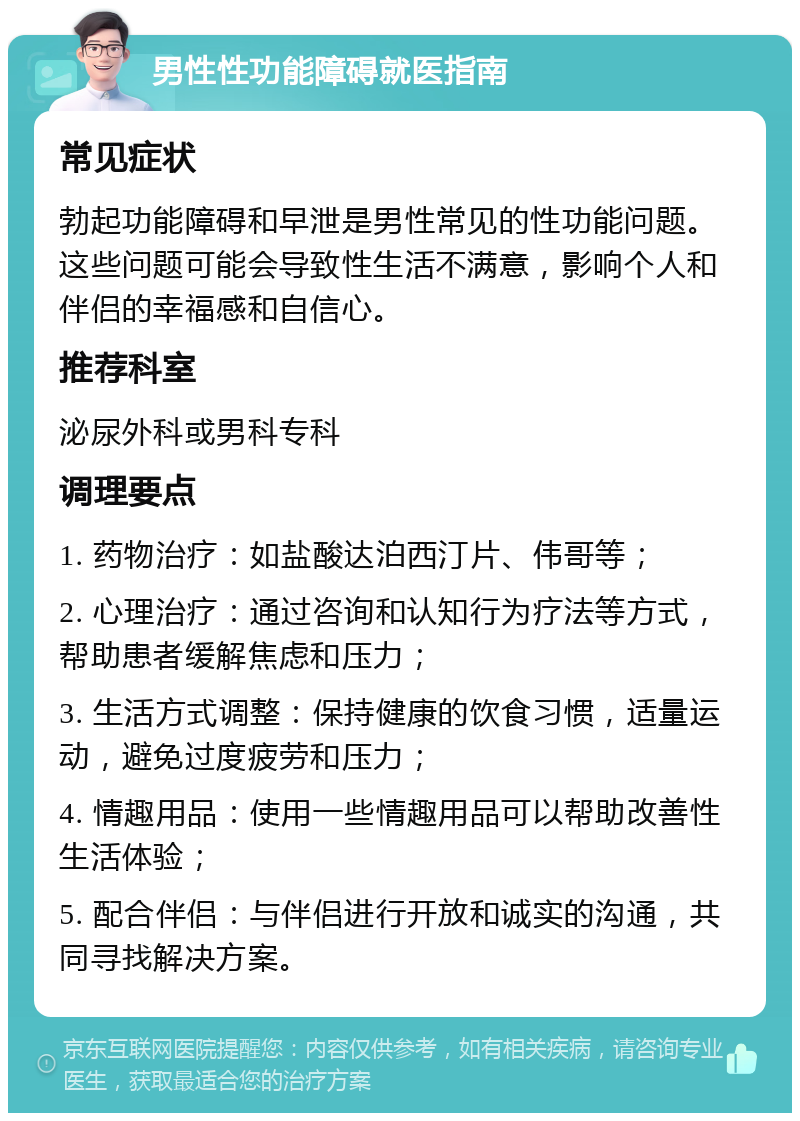 男性性功能障碍就医指南 常见症状 勃起功能障碍和早泄是男性常见的性功能问题。这些问题可能会导致性生活不满意，影响个人和伴侣的幸福感和自信心。 推荐科室 泌尿外科或男科专科 调理要点 1. 药物治疗：如盐酸达泊西汀片、伟哥等； 2. 心理治疗：通过咨询和认知行为疗法等方式，帮助患者缓解焦虑和压力； 3. 生活方式调整：保持健康的饮食习惯，适量运动，避免过度疲劳和压力； 4. 情趣用品：使用一些情趣用品可以帮助改善性生活体验； 5. 配合伴侣：与伴侣进行开放和诚实的沟通，共同寻找解决方案。