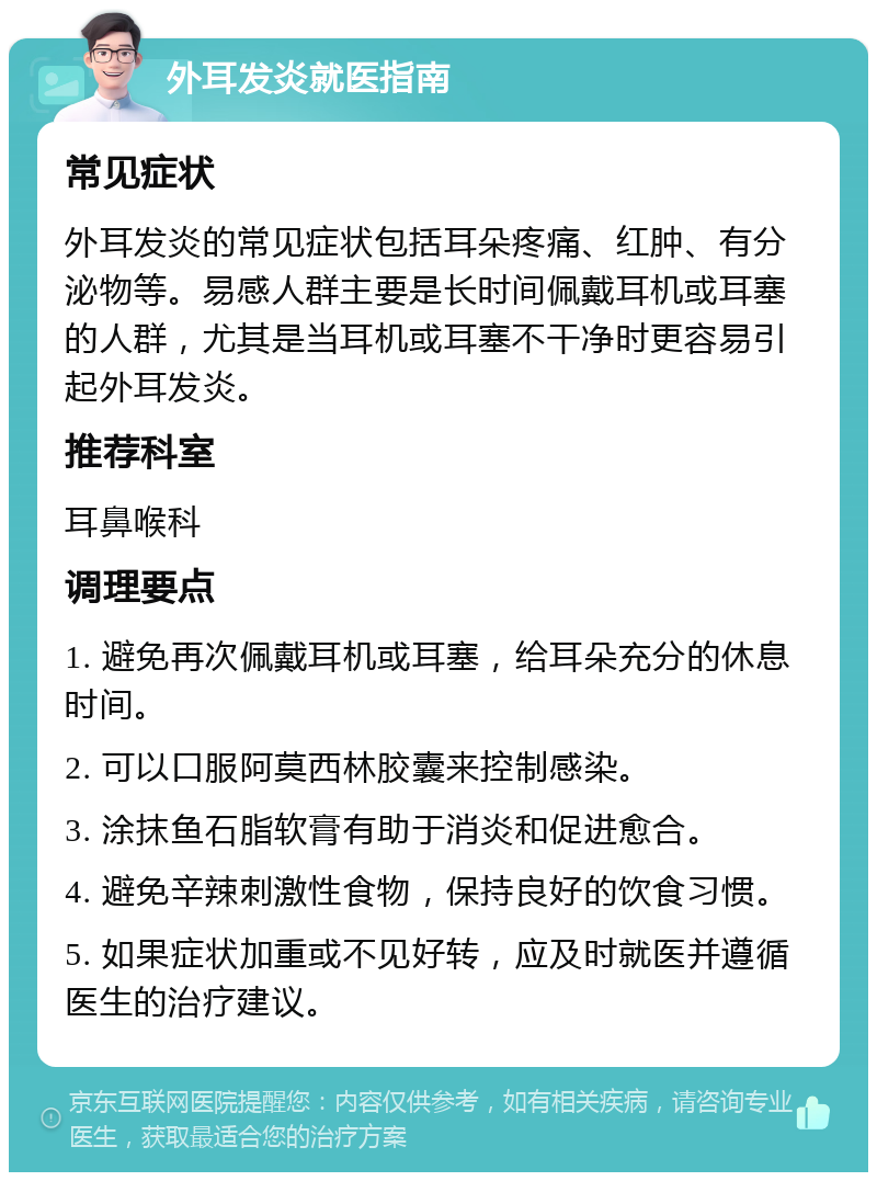 外耳发炎就医指南 常见症状 外耳发炎的常见症状包括耳朵疼痛、红肿、有分泌物等。易感人群主要是长时间佩戴耳机或耳塞的人群，尤其是当耳机或耳塞不干净时更容易引起外耳发炎。 推荐科室 耳鼻喉科 调理要点 1. 避免再次佩戴耳机或耳塞，给耳朵充分的休息时间。 2. 可以口服阿莫西林胶囊来控制感染。 3. 涂抹鱼石脂软膏有助于消炎和促进愈合。 4. 避免辛辣刺激性食物，保持良好的饮食习惯。 5. 如果症状加重或不见好转，应及时就医并遵循医生的治疗建议。