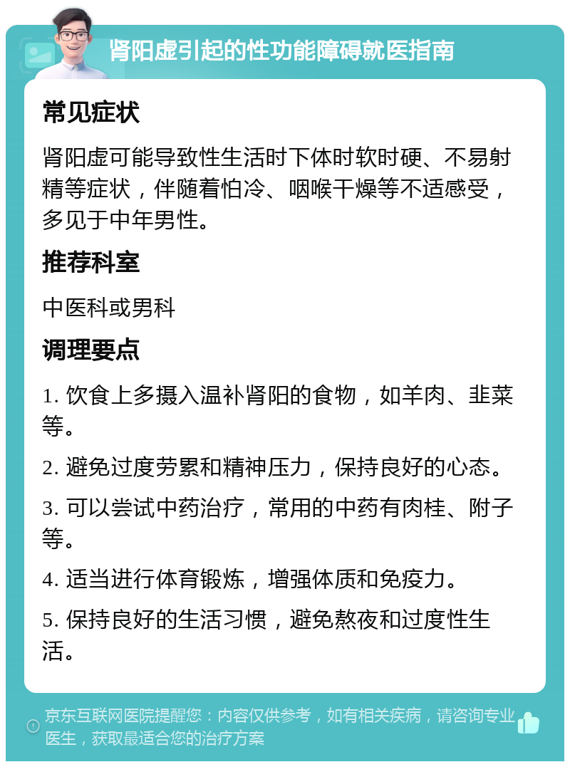 肾阳虚引起的性功能障碍就医指南 常见症状 肾阳虚可能导致性生活时下体时软时硬、不易射精等症状，伴随着怕冷、咽喉干燥等不适感受，多见于中年男性。 推荐科室 中医科或男科 调理要点 1. 饮食上多摄入温补肾阳的食物，如羊肉、韭菜等。 2. 避免过度劳累和精神压力，保持良好的心态。 3. 可以尝试中药治疗，常用的中药有肉桂、附子等。 4. 适当进行体育锻炼，增强体质和免疫力。 5. 保持良好的生活习惯，避免熬夜和过度性生活。