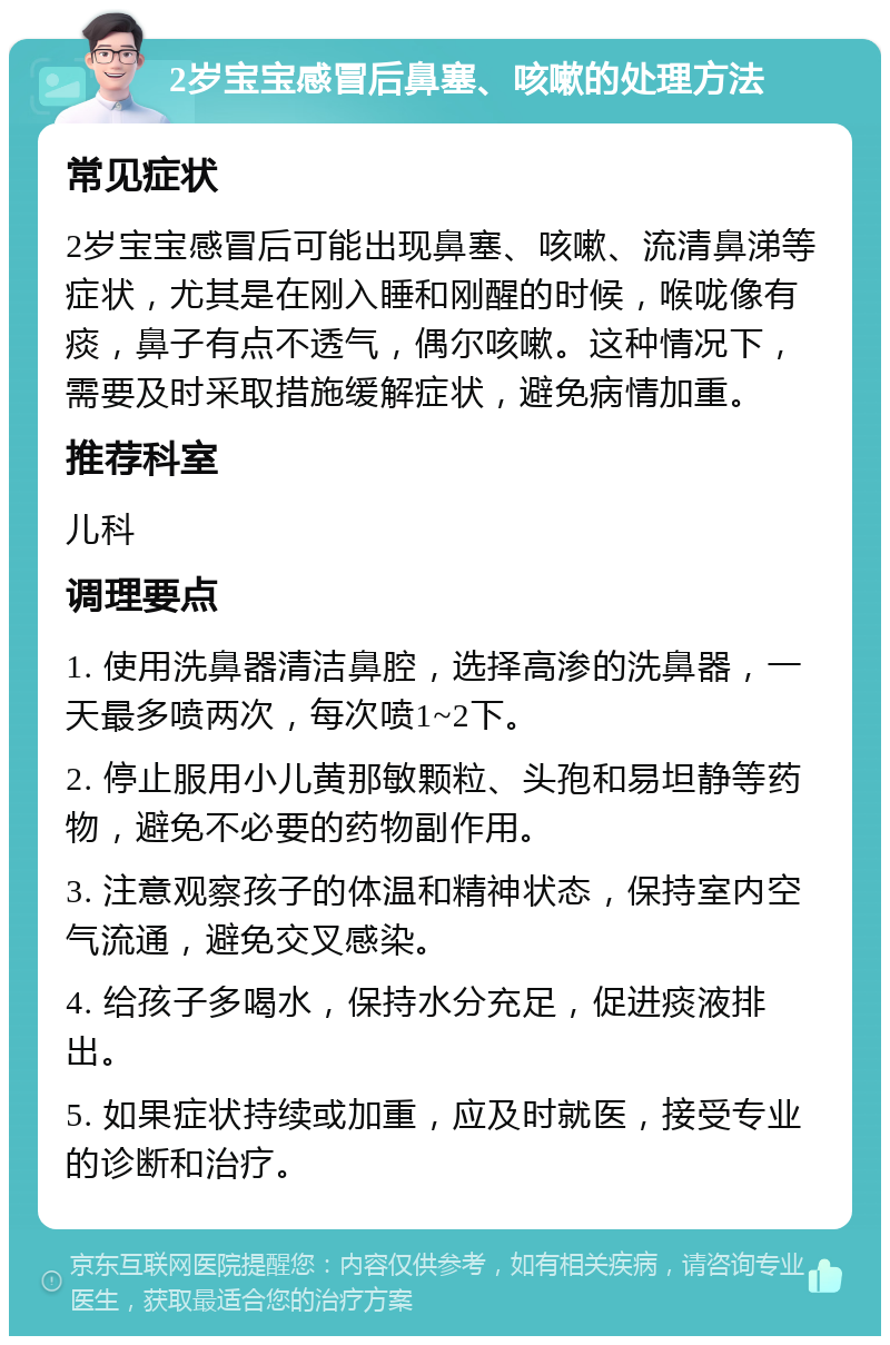 2岁宝宝感冒后鼻塞、咳嗽的处理方法 常见症状 2岁宝宝感冒后可能出现鼻塞、咳嗽、流清鼻涕等症状，尤其是在刚入睡和刚醒的时候，喉咙像有痰，鼻子有点不透气，偶尔咳嗽。这种情况下，需要及时采取措施缓解症状，避免病情加重。 推荐科室 儿科 调理要点 1. 使用洗鼻器清洁鼻腔，选择高渗的洗鼻器，一天最多喷两次，每次喷1~2下。 2. 停止服用小儿黄那敏颗粒、头孢和易坦静等药物，避免不必要的药物副作用。 3. 注意观察孩子的体温和精神状态，保持室内空气流通，避免交叉感染。 4. 给孩子多喝水，保持水分充足，促进痰液排出。 5. 如果症状持续或加重，应及时就医，接受专业的诊断和治疗。