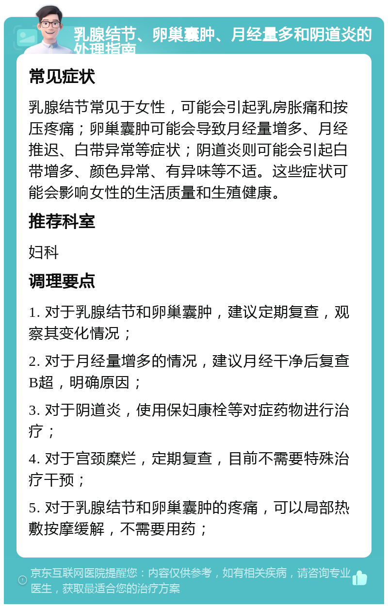 乳腺结节、卵巢囊肿、月经量多和阴道炎的处理指南 常见症状 乳腺结节常见于女性，可能会引起乳房胀痛和按压疼痛；卵巢囊肿可能会导致月经量增多、月经推迟、白带异常等症状；阴道炎则可能会引起白带增多、颜色异常、有异味等不适。这些症状可能会影响女性的生活质量和生殖健康。 推荐科室 妇科 调理要点 1. 对于乳腺结节和卵巢囊肿，建议定期复查，观察其变化情况； 2. 对于月经量增多的情况，建议月经干净后复查B超，明确原因； 3. 对于阴道炎，使用保妇康栓等对症药物进行治疗； 4. 对于宫颈糜烂，定期复查，目前不需要特殊治疗干预； 5. 对于乳腺结节和卵巢囊肿的疼痛，可以局部热敷按摩缓解，不需要用药；