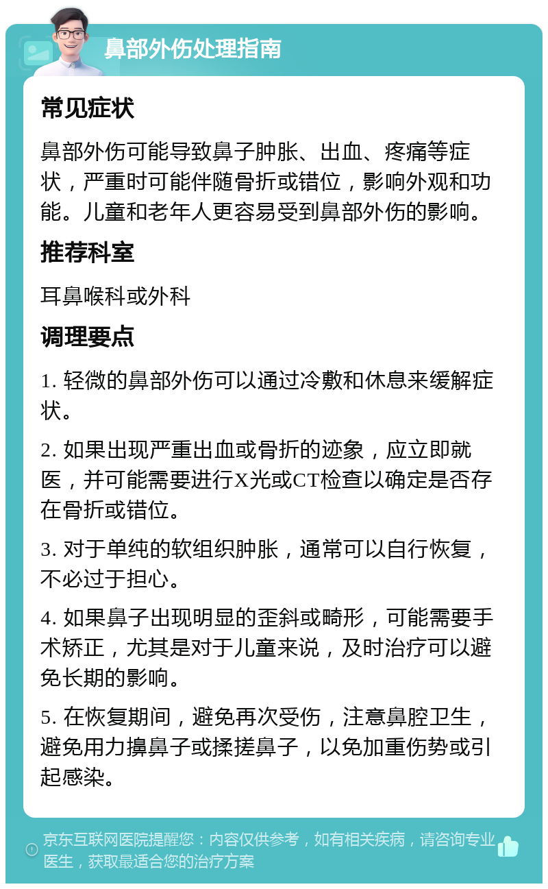 鼻部外伤处理指南 常见症状 鼻部外伤可能导致鼻子肿胀、出血、疼痛等症状，严重时可能伴随骨折或错位，影响外观和功能。儿童和老年人更容易受到鼻部外伤的影响。 推荐科室 耳鼻喉科或外科 调理要点 1. 轻微的鼻部外伤可以通过冷敷和休息来缓解症状。 2. 如果出现严重出血或骨折的迹象，应立即就医，并可能需要进行X光或CT检查以确定是否存在骨折或错位。 3. 对于单纯的软组织肿胀，通常可以自行恢复，不必过于担心。 4. 如果鼻子出现明显的歪斜或畸形，可能需要手术矫正，尤其是对于儿童来说，及时治疗可以避免长期的影响。 5. 在恢复期间，避免再次受伤，注意鼻腔卫生，避免用力擤鼻子或揉搓鼻子，以免加重伤势或引起感染。