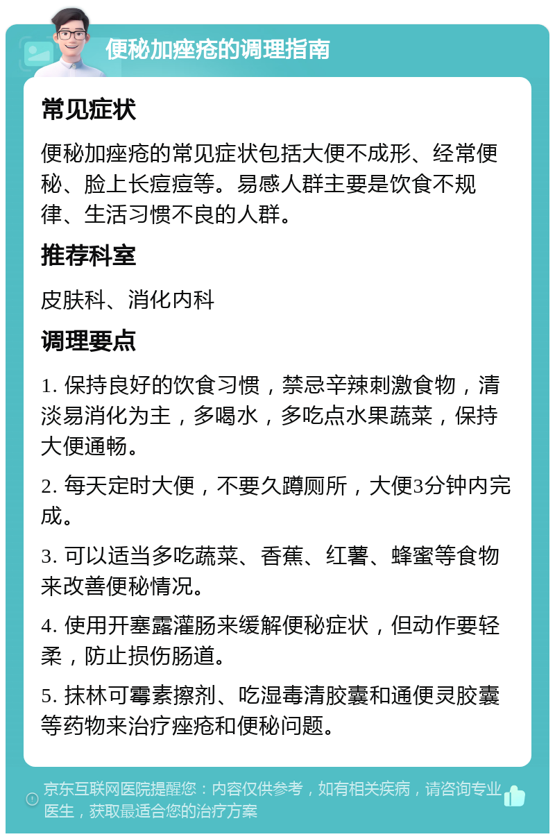 便秘加痤疮的调理指南 常见症状 便秘加痤疮的常见症状包括大便不成形、经常便秘、脸上长痘痘等。易感人群主要是饮食不规律、生活习惯不良的人群。 推荐科室 皮肤科、消化内科 调理要点 1. 保持良好的饮食习惯，禁忌辛辣刺激食物，清淡易消化为主，多喝水，多吃点水果蔬菜，保持大便通畅。 2. 每天定时大便，不要久蹲厕所，大便3分钟内完成。 3. 可以适当多吃蔬菜、香蕉、红薯、蜂蜜等食物来改善便秘情况。 4. 使用开塞露灌肠来缓解便秘症状，但动作要轻柔，防止损伤肠道。 5. 抹林可霉素擦剂、吃湿毒清胶囊和通便灵胶囊等药物来治疗痤疮和便秘问题。